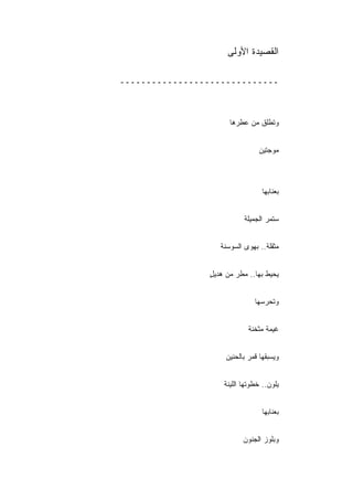 ‫ﺍﻟﻘﺼﻴﺩﺓ ﺍﻷﻭﻟﻰ‬

‫ــــــــــــــــــــــــــــــ‬



                       ‫ﻭﺘﻁﻠﻕ ﻤﻥ ﻋﻁﺭﻫﺎ‬


                                 ‫ﻤﻭﺠﺘﻴﻥ‬



                                   ‫ﺒﻌﻨﺎﺒﻬﺎ‬


                            ‫ﺴﺘﻤﺭ ﺍﻟﺠﻤﻴﻠﺔ‬


                    ‫ﻤﺜﻘﻠﺔ.. ﺒﻬﻭﻯ ﺍﻟﺴﻭﺴﻨﺔ‬


                 ‫ﻴﺤﻴﻁ ﺒﻬﺎ.. ﻤﻁﺭ ﻤﻥ ﻫﺩﻴل‬
                 ‫ٍ‬


                                ‫ﻭﺘﺤﺭﺴﻬﺎ‬


                              ‫ﻏﻴﻤﺔ ﻤﺜﺨﻨﺔ‬


                      ‫ﻭﻴﺴﺒﻘﻬﺎ ﻗﻤﺭ ﺒﺎﻟﺤﻨﻴﻥ‬


                     ‫ﻴﻠﻭﻥ.. ﺨﻁﻭﺘﻬﺎ ﺍﻟﻠﻴﻨﺔ‬


                                   ‫ﺒﻌﻨﺎﺒﻬﺎ‬


                            ‫ﻭﺒﻠﻭﺯ ﺍﻟﺠﻨﻭﻥ‬
 