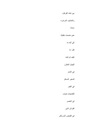 ‫ﺒﻴﻥ ﺸﻔﺎﻩ ﺍﻟﻘﺭﻨﻔل،‬


 ‫ﻭﺍﻟﻌﻨﺩﻟﻴﺏ ﺍﻟﻤﺯﻏﺭﺩ،‬


              ‫ﺩﻨﺩﻨﺔ،‬


 ‫ﺤﻴﻥ ﻫﻤﻤﻤﺕ ﺒﺘﻘﺒﻴﻠﻪ‬


         ‫ﻜﻲ ﺃﺘﻴﻪ ﺒﻪ‬
         ‫ِ‬


            ‫ﻗﺎل: ﺘﻪ‬
            ‫‪‬‬


       ‫ﻜﻴﻑ ﻟﻡ ﺍﻨﺘﺒﻪ‬


     ‫ﻟﻠﻬﺩﻴل ﺍﻟﻤﻁﺭﺯ‬


          ‫ﻓﻲ ﺍﻟﺸﻌﺭ‬


     ‫ﻟﻠﺴﻌﻴﺭ ﺍﻟﻤﺴﺎﻓﺭ‬


           ‫ﻓﻲ ﺍﻟﻔﺠﺭ‬


    ‫ﻟﻠﻜﻤﻨﺠﺎﺕ ﺘﻌﺯﻑ‬


         ‫ﻓﻲ ﺍﻟﺨﺼﺭ‬
         ‫ِ‬


       ‫ﻟﻠ ﹶﺭﺍﺵ ﺍﻟﺫﻱ‬
               ‫ﻔ‬


‫ﻓﻲ ﺍﻟﻘﻤﻴﺹ ﺍﻟﻤﺯﺭﻜﺵ‬
 