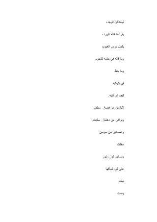 ‫ﻟﻴﺴﺘﺫﻜﺭ ﺍﻟﻭﺠ ‪،‬‬
           ‫ﺩ‬


       ‫ﻴﻘﺭﺃ ﻤﺎ ﻗﺎﻟﻪ ﺍﻟﻭﺭ ‪،‬‬
        ‫ﺩ‬


       ‫ﻴﻜﻤل ﺩﺭﺱ ﺍﻟﻐﻴﻭﻡ،‬


  ‫ﻭﻤﺎ ﻗﺎﻟﻪ ﻓﻲ ﺤﻠﻤﻪ ﻟﻠﻨﺠﻭﻡ‬


                  ‫ﻭﻤﺎ ﺨﻁ‬


                ‫ﻓﻰ ﻜﻭﻜﺒﻪ‬


            ‫ﻜﻴﻑ ﻟﻡ ﺃﻨﺘﺒﻪ.‬


 ‫ﻷﺒﺎﺭﻴﻕ ﻤﻥ ﻓﻀﺔ.. ﺴﺒﻜﺕ‬
        ‫ٍ‬


‫ﻭﻨﻭﺍﻓﻴﺭ ﻤﻥ ﺩﻫﺸﺔ.. ﺴﻜﺒﺕ.‬
        ‫ٍ‬


     ‫ﻭﻋﺼﺎﻓﻴﺭ ﻤﻥ ﺴﻭﺴﻥ‬
     ‫ٍ‬


                    ‫ﺴﻔﻜﺕ‬


        ‫ﻭﺒﺴﺎﺘﻴﻥ ﻟﻭﺯ ﻭﺘﻴﻥ‬
        ‫ٍ‬


          ‫ﻋﻠﻰ ﻟﻴل ﺸﺒﺎﻜﻬﺎ‬


                      ‫ﻨﺒﺘﺕ‬


                    ‫ﻭﻨﻤﺕ‬
 