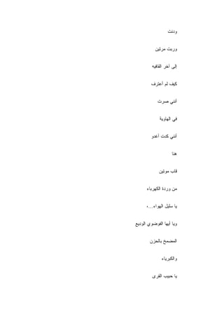 ‫ﻭﺩﻨﺕ‬


           ‫ﻭﺭﺒﺕ ﻤﺭﺘﻴﻥ‬


         ‫ﺇﻟﻰ ﺁﺨﺭ ﺍﻟﻘﺎﻓﻴﻪ‬


        ‫ﻜﻴﻑ ﻟﻡ ﺃﻋﺘﺭﻑ‬


            ‫ﺃﻨﻨﻲ ﺼﺭﺕ‬


             ‫ﻓﻲ ﺍﻟﻬﺎﻭﻴﺔ‬


        ‫ﺃﻨﻨﻲ ﻜﺩﺕ ﺃﻏﺩﻭ‬


                     ‫ﻫﻨﺎ‬


             ‫ﻗﺎﺏ ﻤﻭﺘﻴﻥ‬


      ‫ﻤﻥ ﻭﺭﺩﺓ ﺍﻟﻜﻬﺭﺒﺎﺀ‬


      ‫ﻴﺎ ﺴﻠﻴل ﺍﻟﻬﻭﺍﺀ...،‬


‫ﻭﻴﺎ ﺃﻴﻬﺎ ﺍﻟﻔﻭﻀﻭﻱ ﺍﻟﻭﺩﻴﻊ‬


       ‫ﺍﻟﻤﻀﻤﺦ ﺒﺎﻟﺤﺯﻥ‬


               ‫ﻭﺍﻟﻜﺒﺭﻴﺎﺀ‬


         ‫ﻴﺎ ﺤﺒﻴﺏ ﺍﻟﻘﺭﻯ‬
 