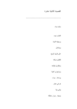 ‫ﺍﻟﻘﺼﻴﺩﺓ ﺍﻟﺜﺎﻨﻴﺔ ﻋﺸﺭﺓ‬

‫ــــــــــــــــــــــــــــــ‬



                             ‫ﺴﻠﻤﺕ ﻴﺩﺍﻩ‬



                           ‫ﺍﻟﻌﺸﺏ ﺴﻴﺩﻩ‬


                          ‫ﻭﻭﺠﻬﺘﻪ ﺍﻟﻤﻴﺎﻩ‬


                              ‫ﻭﻴﻤﺎﻤﺘﺎﻥ‬


                      ‫ﻋﻠﻰ ﻁﺭﻕ ﺍﻟﺭﻴﺢ،‬


                          ‫ﺘﻘﺘﻔﻴﺎﻥ ﻤﻭﻜﺒﻪ‬


                        ‫ﻭﺘﺒﺘﻜﺭﺍﻥ ﻜﻭﻜﺒﻪ‬


                        ‫ﻭﺘﺭﺘﺠﺯﺍﻥ ﺃﻏﻨﻴﺔ‬


                        ‫ﻴﺭﺩﺩﻫﺎ.. ﺴﻭﺍﻩ.‬


                           ‫ﻫﻭ ﻓﻲ ﻏﻤﺎﻡ‬
                           ‫ٍ‬


                              ‫ﻴﺒﺘﻨﻰ ﺒﻴ ﹰﺎ‬
                               ‫ﺘ‬


                   ‫ﻴﺴﻴﺠﻪ.. ﺒﻤﺭﺍﺭ ﺤﻨﻅﻠﻪ‬
 