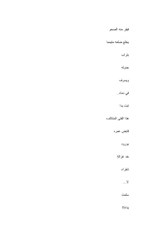 ‫ﻓﻴﻔﺭ ﻤﻨﻪ ﺍﻟﺼﺤﻭ‬


‫ﻴﺨﻠﻊ ﻀﻠﻌﻪ ﻤﺘﻴﻤﻤﺎ‬


           ‫ﺒﺘﺭﺍﺏ‬


           ‫ﺠﺩﻭﻟﻪ‬
           ‫ِ‬


         ‫ﻭﻴﺴﺭﻑ‬


        ‫ﻓﻲ ﺩﻤﺎﻩ..‬


          ‫ﺘﺒﺕ ﻴﺩﺍ‬


‫ﻫﺫﺍ ﺍﻟﻔﺘﻰ ﺍﻟﻤﺘﻼﻑ،‬


     ‫ﻗﺎﺒﺽ ﻋﻤﺭﻩ‬


           ‫ﺒﻭﺭﻭﺩ‬


        ‫ﺨﺩ ﻏﺯﺍﻟﺔ‬
        ‫ٍ‬


           ‫ﺸﻘﺭﺍﺀ‬


            ‫ﻻ...‬


           ‫ﺴﻠﻤﺕ‬


            ‫ﻴﺩﺍﻩ!!‬
 