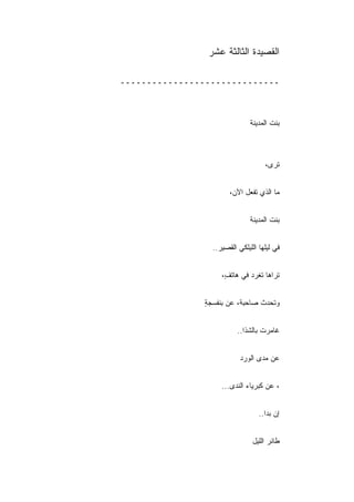 ‫ﺍﻟﻘﺼﻴﺩﺓ ﺍﻟﺜﺎﻟﺜﺔ ﻋﺸﺭ‬

‫ــــــــــــــــــــــــــــــ‬



                               ‫ﺒﻨﺕ ﺍﻟﻤﺩﻴﻨﺔ‬



                                    ‫ﺘﺭﻯ،‬


                       ‫ﻤﺎ ﺍﻟﺫﻱ ﺘﻔﻌل ﺍﻵﻥ،‬


                               ‫ﺒﻨﺕ ﺍﻟﻤﺩﻴﻨﺔ‬


                 ‫ﻓﻲ ﻟﻴﻠﻬﺎ ﺍﻟﻠﻴﻠﻜﻲ ﺍﻟﻘﺼﻴﺭ..‬


                    ‫ﺘﺭﺍﻫﺎ ﺘﻐﺭﺩ ﻓﻲ ﻫﺎﺘ ٍ،‬
                     ‫ﻑ‬


               ‫ﻭﺘﺤﺩﺙ ﺼﺎﺤﺒﺔ، ﻋﻥ ﺒﻨﻔﺴﺠﺔ‬
               ‫ٍ‬


                          ‫ﻏﺎﻤﺭﺕ ﺒﺎﻟﺸﺫﺍ..‬


                           ‫ﻋﻥ ﻤﺩﻯ ﺍﻟﻭﺭﺩ‬


                    ‫، ﻋﻥ ﻜﺒﺭﻴﺎﺀ ﺍﻟﻨﺩﻯ...‬


                                  ‫ﺇﻥ ﺒﺩﺍ..‬


                               ‫ﻁﺎﺌﺭ ﺍﻟﻠﻴل‬
 