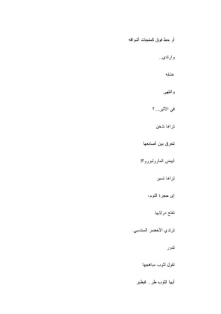 ‫ﺃﻭ ﺤﻁ ﻓﻭﻕ ﻜﻤﻨﺠﺎﺕ ﺃﺸﻭﺍﻗﻪ‬


               ‫ﻭﺍﺭﺘﺩﻯ..‬


                   ‫ﻋﺸﻘﻪ‬


                 ‫ﻭﺍﻨﺘﻬﻰ‬


            ‫ﻓﻲ ﺍﻷﺜﻴﺭ...؟‬
                ‫ِ‬


             ‫ﺘﺭﺍﻫﺎ ﺘﺩﺨﻥ‬


       ‫ﺘﺤﺭﻕ ﺒﻴﻥ ﺃﺼﺎﺒﻌﻬﺎ‬


     ‫ﺃﺒﻴﺽ ﺍﻟﻤﺎﺭﻭﻟﺒﻭﺭﻭ؟!‬


              ‫ﺘﺭﺍﻫﺎ ﺘﺴﻴﺭ‬
              ‫‪‬‬


         ‫ﺇﻯ ﺤﺠﺭﺓ ﺍﻟﻨﻭﻡ،‬


             ‫ﺘﻔﺘﺢ ﺩﻭﻻﺒﻬﺎ‬


 ‫ﺘﺭﺘﺩﻱ ﺍﻷﺨﻀﺭ ﺍﻟﺴﻨﺩﺴﻲ.‬


                   ‫ﺘﺩﻭﺭ‬
                   ‫‪‬‬


      ‫ﺘﻘﻭل ﻟﺜﻭﺏ ﻤﺒﺎﻫﺠﻬﺎ‬


   ‫ﺃﻴﻬﺎ ﺍﻟﺜﻭﺏ ﻁﺭ.. ﻓﻴﻁﻴﺭ‬
   ‫‪‬‬
 