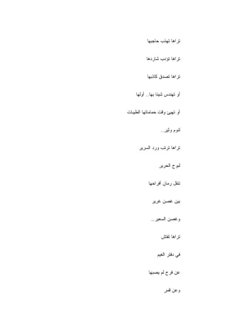 ‫ﺘﺭﺍﻫﺎ ﺘﻬﺫﺏ ﺤﺎﺠﺒﻬﺎ‬


          ‫ﺘﺭﺍﻫﺎ ﺘﺅﺩﺏ ﺸﺎﺭﺩﻫﺎ‬


          ‫ﺘﺭﺍﻫﺎ ﺘﺼﺩﻕ ﻜﺎﺫﺒﻬﺎ‬


    ‫ﺃﻭ ﺘﻬﻨﺩﺱ ﺸﻴﺌﺎ ﺒﻬﺎ.. ﺃﻭﻟﻬﺎ‬


‫ﺃﻭ ﺘﻬﻴﺊ ﻭﻗﺕ ﺤﻤﺎﻤﺎﺘﻬﺎ ﺍﻟﻁﻴﺒﺎﺕ‬


                  ‫ﻟﻨﻭﻡ ﻭﺜﻴﺭ..‬
                    ‫ِ‬


      ‫ﺘﺭﺍﻫﺎ ﺘﺭﺘﺏ ﻭﺭﺩ ﺍﻟﺴﺭﻴﺭ‬


                ‫ﻟﺒﻭﺡ ﺍﻟﺤﺭﻴﺭ‬
                ‫ِ‬


           ‫ﺘﻨ ﹼل ﺭﻤﺎﻥ ﺃﻓﺭﺍﺤﻬﺎ‬
                         ‫ﻘ‬


            ‫ﺒﻴﻥ ﻏﺼﻥ ﻏﺭﻴﺭ‬


            ‫ﻭﻏﺼﻥ ﺍﻟﺴﻌﻴﺭ..‬
             ‫ِ‬


                  ‫ﺘﺭﺍﻫﺎ ﺘﻔﺘﺵ‬


                ‫ﻓﻲ ﺩﻓﺘﺭ ﺍﻟﻐﻴﻡ‬


           ‫ﻋﻥ ﻓﺭﺡ ﻟﻡ ﻴﺼﺒﻬﺎ‬


                   ‫ﻭﻋﻥ ﻗﻤﺭ‬
                   ‫ٍ‬
 