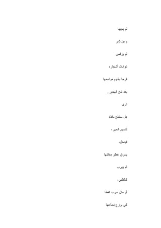 ‫ﻟﻡ ﻴﺠﺒﻬﺎ‬


          ‫ﻭﻋﻥ ﺜﻤﺭ‬
          ‫ٍ‬


          ‫ﻟﻡ ﻴﺭ ﹼﺹ‬
           ‫ﻗ‬


    ‫ﺫﺅﺍﺒﺎﺕ ﺃﺸﺠﺎﺭﻩ‬


‫ﻓﺭ ‪‬ﺎ ﺒﻘﺩﻭﻡ ﻤﻭﺍﺴﻤﻬﺎ‬
               ‫ﺤ‬


   ‫ﺒﻌﺩ ﻟﻔﺢ ﺍﻟﻬﺠﻴﺭ..‬
     ‫ِ‬


               ‫ﺘﺭﻯ‬


    ‫ﻫل ﺴﺘﻔﺘﺢ ﻨﺎﻓﺫﺓ‬


      ‫ﻟﻠﻨﺴﻴﻡ ﺍﻟﻌﺒﻴﺭ،‬


            ‫ﻓﻴﺩﺨل،‬


‫ﻴﺴﺭﻕ ﻋﻁﺭ ﻤﻔﺎﺘﻨﻬﺎ‬


          ‫ﺜﻡ ﻴﻬﺭﺏ‬


           ‫ﻜﺎﻟﻅﺒﻲ،‬


 ‫ﺃﻭ ﻤﺜل ﺴﺭﺏ ﺍﻟﻘﻁﺎ‬


  ‫ﻜﻲ ﻴﻭﺯﻉ ﻨﻌﻨﺎﻋﻬﺎ‬
 