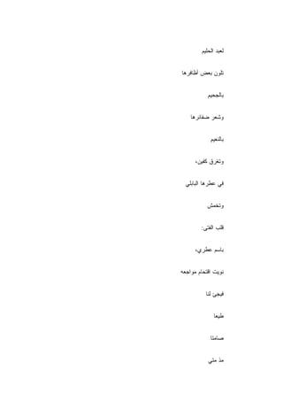 ‫ﻟﻌﺒﺩ ﺍﻟﺤﻠﻴﻡ‬


‫ﺘﻠﻭﻥ ﺒﻌﺽ ﺃﻅﺎﻓﺭﻫﺎ‬


           ‫ﺒﺎﻟﺠﺤﻴﻡ‬
           ‫ِ‬


    ‫ﻭﺸﻌﺭ ﻀﻔﺎﺌﺭﻫﺎ‬


            ‫ﺒﺎﻟﻨﻌﻴﻡ‬
            ‫ِ‬


      ‫ﻭﺘﻐﺭﻕ ﻜﻔﻴﻥ،‬


  ‫ﻓﻲ ﻋﻁﺭﻫﺎ ﺍﻟﺒﺎﺒﻠﻲ‬


           ‫ﻭﺘﺨﻤﺵ‬


        ‫ﻗﻠﺏ ﺍﻟﻔﺘﻰ:‬


      ‫ﺒﺎﺴﻡ ﻋﻁﺭﻱ،‬


‫ﻨﻭﻴﺕ ﺍﻗﺘﺤﺎﻡ ﻤﻭﺍﺠﻌﻪ‬


          ‫ﻓﻴﺠﺊ ﻟﻨﺎ‬


              ‫ﻁﻴ ‪‬ﺎ‬
               ‫ﻌ‬


            ‫ﺼﺎﻤﺘﺎ‬


           ‫‪‬ﺫ ﻤﺘﻲ‬
                ‫ﻤ‬
 