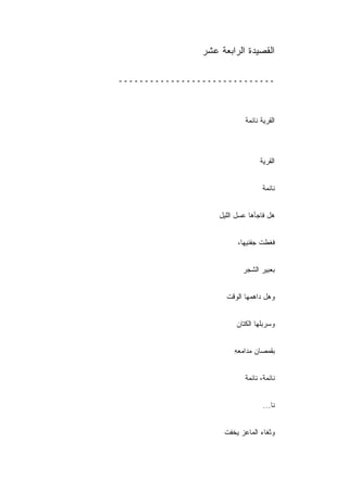 ‫ﺍﻟﻘﺼﻴﺩﺓ ﺍﻟﺭﺍﺒﻌﺔ ﻋﺸﺭ‬

‫ــــــــــــــــــــــــــــــ‬



                            ‫ﺍﻟﻘﺭﻴﺔ ﻨﺎﺌﻤﺔ‬



                                  ‫ﺍﻟﻘﺭﻴﺔ‬


                                   ‫ﻨﺎﺌﻤﺔ‬


                    ‫ﻫل ﻓﺎﺠﺄﻫﺎ ﻋﺴل ﺍﻟﻠﻴل‬


                          ‫ﻓﻐﻁﺕ ﺠﻔﻨﻴﻬﺎ،‬


                            ‫ﺒﻌﺒﻴﺭ ﺍﻟﺸﺠﺭ‬


                      ‫ﻭﻫل ﺩﺍﻫﻤﻬﺎ ﺍﻟﻭﻗﺕ‬


                         ‫ﻭﺴﺭﺒﻠﻬﺎ ﺍﻟﻜﺘﺎﻥ‬


                         ‫ﺒﻘﻤﺼﺎﻥ ﻤﺩﺍﻤﻌﻪ‬
                         ‫ِ‬


                            ‫ﻨﺎﺌﻤﺔ، ﻨﺎﺌﻤﺔ‬


                                   ‫ﻨﺎ...‬


                     ‫ﻭﺜﻐﺎﺀ ﺍﻟﻤﺎﻋﺯ ﻴﺨﻔﺕ‬
 