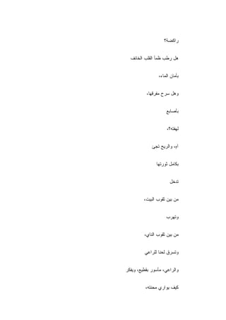 ‫ﺭﺍﻜﻀﺔ؟‬


  ‫ﻫل ﺭ ﹼﺏ ﻅﻤﺄ ﺍﻟﻘﻠﺏ ﺍﻟﺨﺎﺌﻑ‬
                    ‫ﻁ‬


                ‫ﺒﺄﻤﺎﻥ ﺍﻟﻤﺎﺀ،‬


          ‫ﻭﻫل ﺴﺭﺡ ﻤﻔﺭﻗﻬﺎ،‬


                     ‫ﺒﺄﺼﺎﺒﻊ‬


                     ‫ﻟﻬﻔﺘﻪ؟،‬


             ‫ﺁ ٍ، ﻭﺍﻟﺭﻴﺢ ﺘﺠﺊ‬
                         ‫ﻩ‬


               ‫ﺒﻜﺎﻤل ﺜﻭﺭﺘﻬﺎ‬


                       ‫ﺘﺩﺨل‬


         ‫ﻤﻥ ﺒﻴﻥ ﺜﻘﻭﺏ ﺍﻟﺒﻴﺕ،‬


                     ‫ﻭﺘﻬﺭﺏ‬


         ‫ﻤﻥ ﺒﻴﻥ ﺜﻘﻭﺏ ﺍﻟﻨﺎﻱ،‬


         ‫ﻭﺘﺴﺭﻕ ﻟﺤﻨﺎ ﻟﻠﺭﺍﻋﻲ‬


‫ﻭﺍﻟﺭﺍﻋﻲ، ﻤﺄﺴﻭﺭ ﺒﻘﻁﻴﻊ، ﻭﻴﻔﻜﺭ‬


          ‫ﻜﻴﻑ ﻴﻭﺍﺭﻱ ﻤﺤﻨﺘﻪ،‬
 