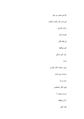 ‫ﻴﻠﺯﻤﻨﻲ ﺒﻌﺽ ﻤﻥ ﺤﻠﻡ‬
     ‫ٍ‬


‫ﻜﻲ ﺃﺴﺭﺩ ﻜل ﻋﺫﺍﺒﺎﺕ ﺍﻟﻌﺸﺏ‬


          ‫ﻭﺃﻨﺎﺕ ﺍﻟﻨﻌﺎﻉ..،‬


              ‫ﺍﻟﻘﺭﻴﺔ ﻨﺎﺌﻤﺔ‬


             ‫ﻓﻲ ﻗﻴﻅ ﺍﻟﻠﻴل‬


              ‫ﻓﻤﻥ ﻴﻭﻗﻅﻬﺎ‬


          ‫ﻏﻴﺭ ﺃﻨﻴﻥ ﺴﻭﺍﻗﻲ‬


                    ‫ﻨﺎﻤﺕ‬


 ‫ﺤﻴﻥ ﺍﺭﺘﻌﺸﺕ ﺃﻗﺩﺍﻡ ﺍﻟﺜﻴﺭﺍﻥ‬


        ‫ﻭﻤﺎﺩﻤﺕ ﻓﻲ ﺍﻟﻭﻫﻡ‬


               ‫ﻭﻤﻥ ﻴﺭﺴﻡ‬


       ‫ﻓﻭﻕ ﺍﻟﺜﻐﺭ ﺍﻟﻤﺘﻐﻀﻥ‬


          ‫ﻤﻭﺴﻡ ﺒﺴﻤﺘﻬﺎ..؟‬


             ‫ﻻ ﻟﻥ ﻴﻭﻗﻅﻬﺎ‬


                ‫ﻜﻠﺏ ﺃﻗﻌﻰ‬
 