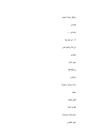 ‫ﻭﺍﺒﺘﻜﺭ ﻨﺒﺎ ‪‬ﺎ ﺃﻋﺠﺒﻪ‬
       ‫ﺤ‬


            ‫ﻓﺘﻤﺎﺩﻯ‬


       ‫ﻭﺘﻤﺎﺩﻯ...،‬


   ‫ﻻ.. ﻟﻥ ﻴﺤﺭﻤﻬﺎ‬


‫ﻤﻥ ﻟﺫﺓ ﺭﻗﺩﺘﻬﺎ ﻟﺹ‬


            ‫ﻴﺘﻬﺎﺩﻯ‬


         ‫ﺤﻴﻥ ﺘﺴﻠل‬


        ‫ﺒﺭﺸﺎﻗﺔ ﻗﻁ‬


           ‫ﻭﺍﺒﺘﺄﺱ،‬


‫ﻭﻋﺎﺩ ﺤﺯﻴﻨﺎ ﻭﻋﺠﻭﻻ‬
‫ﹰ‬


             ‫ﻴﺤﻤل‬


        ‫ُﺨﻔﻲ ﺨﻴﺒﺘﻪ‬
        ‫ِ‬     ‫ﹾ‪‬‬


       ‫ﺍﻟﻘﺭﻴﺔ ﻨﺎﺌﻤﺔ‬


‫ﻭﺍﻟﺯﻭﺠﺎﺕ ﺤﺯﻴﻨﺎﺕ‬


      ‫ﺤﻴﻥ ﺘﻌﻁﺭﻥ‬
 