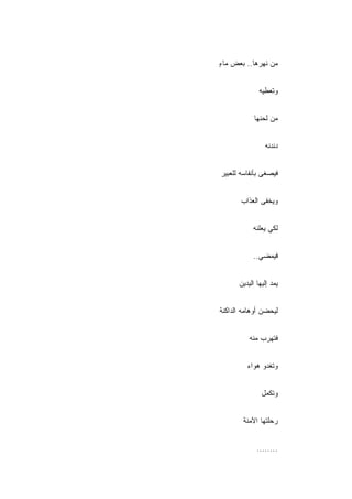 ‫ﻤﻥ ﻨﻬﺭﻫﺎ.. ﺒﻌﺽ ﻤﺎﺀ‬
‫ٍ‬


              ‫ﻭﺘﻌﻁﻴﻪ‬


            ‫ﻤﻥ ﻟﺤﻨﻬﺎ‬


                ‫ﺩﻨﺩﻨﻪ‬


‫ﻓﻴﺼﻐﻰ ﺒﺄﻨﻔﺎﺴﻪ ﻟﻠﻌﺒﻴﺭ‬


       ‫ﻭﻴﺨﻔﻰ ﺍﻟﻌﺫﺍﺏ‬


           ‫ﻟﻜﻲ ﻴﻌﻠﻨﻪ‬


           ‫ﻓﻴﻤﻀﻲ..‬


      ‫ﻴﻤﺩ ﺇﻟﻴﻬﺎ ﺍﻟﻴﺩﻴﻥ‬


‫ﻟﻴﺤﻀﻥ ﺃﻭﻫﺎﻤﻪ ﺍﻟﺩﺍﻜﻨﺔ‬


          ‫ﻓﺘﻬﺭﺏ ﻤﻨﻪ‬


         ‫ﻭﺘﻐﺩﻭ ﻫﻭﺍﺀ‬


               ‫ﻭﺘﻜﻤل‬


        ‫ﺭﺤﻠﺘﻬﺎ ﺍﻵﻤﻨﺔ‬


             ‫........‬
 