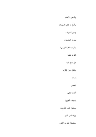 ‫ﻭﺃﺸﻌﻠﻥ ﺍﻷﺤﻼﻡ‬


‫ﻭﺃﻤﻁﺭﻥ ﺍﻟﻘﻠﺏ ﺍﻟﺴﻬﺭﺍﻥ‬


       ‫ﻭﻨﻤﻥ ﻜﺴﻴﺭﺍﺕ‬


     ‫ﺒﺠﻭﺍﺭ ﺍﻟﻤﻨﺩﺴﻴﻥ،‬


 ‫ﺒﺄﺜﻭﺍﺏ ﺍﻟﺘﻌﺏ ﺍﻟﻴﻭﻤﻲ،‬


          ‫ﺍﻟﻘﺭﻴﺔ ﻨﺎﺌﻤﺔ‬


         ‫ﻫل ﺘﻔﺘﺢ ﻋﻴﻨﺎ‬


    ‫ﻭ ﹸﻐﹼﻕ ﻋﻴﻥ ﺍﻟﻘﻠﻕ،‬
                ‫ﺘﻠ‬


                ‫ﺘﺭﺍﻫﺎ‬


              ‫ﺘﺤﺼﻰ‬


         ‫ﺃﻋﺩﺍﺩ ﺍﻟﻘﺘﻠﻰ،‬


       ‫ﺒﺴﻴﻭﻑ ﺍﻟﺠﻭﻉ،‬


 ‫ﻭﺴﻜﻴﻥ ﺍﻟﺴل ﺍﻟﻤﺘﻭﻁﻥ‬


      ‫ﻭﺭﺼﺎﺹ ﺍﻟﻘﻬﺭ‬


‫ﻭﻤﻘﺼﻠﺔ ﺍﻟﺨﻭﻑ ﺍﻵﺘﻲ،‬
 