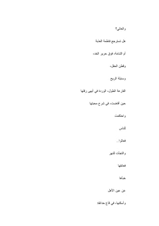 ‫ﻭﺍﻟﻌﺎﺘﻲ؟‬


           ‫ﻫل ﺘﺴﺘﺭﺠﻊ ﻓﺎﻁﻤﺔ ﺍﻟﻌﺫﺒﺔ‬


         ‫ﺃﻡ ﺍﻟﺸﺎﻤﺔ، ﻓﻭﻕ ﺤﺭﻴﺭ ﺍﻟﺨﺩ،‬


                      ‫ﻭﻗﻁﻥ ﺍﻟﺤﻘل،‬


                       ‫ﻭﺴﻨﺒﻠﺔ ﺍﻟﺭﻴﺢ‬


‫ﺍﻟﻔﺎﺭﻋﺔ ﺍﻟﻁﻭل، ﺍﻟﻭﺭﺩﺓ ﻓﻲ ﺃﺒﻬﻰ ﺭﻗﺘﻬﺎ‬


      ‫ﺤﻴﻥ ﺃﻓﺎﻀﺕ، ﻓﻲ ﺸﺭﺡ ﻤﺤﺒﺘﻬﺎ‬


                          ‫ﻭﺍﺤﺘﻜﻤﺕ‬


                              ‫ﻟﻠﻨﺎﺱ‬


                           ‫ﻓﻌﺎﺜﻭﺍ..‬


                      ‫ﻭﺍﻟﺘﺠﺄﺕ ﻟﻠﻨﻬﺭ‬


                             ‫ﻓﻌﺎﻨﻘﻬﺎ‬


                              ‫ﺨﺒﺄﻫﺎ‬


                     ‫ﻋﻥ ﻋﻴﻥ ﺍﻷﻫل‬


            ‫ﻭﺃﺴﻜﻨﻬﺎ، ﻓﻲ ﻗﺎﻉ ﺤﺩﺍﺌﻘﻪ‬
            ‫ِ‬
 