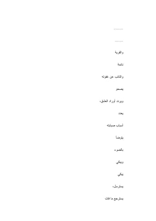 ‫........‬


           ‫.......‬


           ‫ﻭﺍﻟﻘﺭﻴﺔ‬


             ‫ﻨﺎﺌﻤﺔ‬


 ‫ﻭﺍﻟﺘﺎﺌﺏ ﻋﻥ ﻏﻔﻭﺘﻪ‬


            ‫ﻴﺼﺤﻭ‬


‫ﻭﻴﺭﺩﺩ ﺃﻭﺭﺍﺩ ﺍﻟﻌﺸﻕ،‬


              ‫ﻴﻌﺩﺩ‬


     ‫ﺃﺴﺒﺎﺏ ﺼﺒﺎﺒﺘﻪ‬


            ‫ﻴﺘﻭﻀﺄ‬


           ‫ﺒﺎﻟﻀﻭﺀ‬


            ‫ﻭﻴﺒﻜﻲ‬


             ‫ﻴﺒﻜﻲ‬


         ‫ﻴﺴﺘﺭﺴل،‬


    ‫ﻴﺴﺘﺭﺠﻊ ﻤﺎ ﻓﺎﺕ‬
 