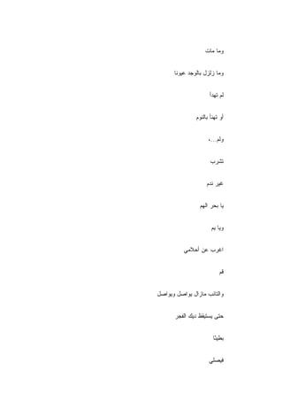 ‫ﻭﻤﺎ ﻤﺎﺕ‬


      ‫ﻭﻤﺎ ﺯﻟﺯل ﺒﺎﻟﻭﺠﺩ ﻋﻴﻭ ﹰﺎ‬
       ‫ﻨ‬


                     ‫ﻟﻡ ﺘﻬﺩﺃ‬


               ‫ﺃﻭ ﺘﻬﻨﺄ ﺒﺎﻟﻨﻭﻡ‬


                     ‫ﻭﻟﻡ...،‬


                      ‫ﺘﺸﺭﺏ‬


                    ‫ﻏﻴﺭ ﻨﺩﻡ‬
                    ‫‪‬‬


                 ‫ﻴﺎ ﺒﺤﺭ ﺍﻟﻬﻡ‬


                      ‫ﻭﻴﺎ ﻴﻡ‬


          ‫ﺍﻏﺭﺏ ﻋﻥ ﺃﺤﻼﻤﻲ‬


                          ‫ﻗﻡ‬


‫ﻭﺍﻟﺘﺎﺌﺏ ﻤﺎﺯﺍل ﻴﻭﺍﺼل ﻭﻴﻭﺍﺼل‬


      ‫ﺤﺘﻰ ﻴﺴﺘﻴﻘﻅ ﺩﻴﻙ ﺍﻟﻔﺠﺭ‬


                       ‫ﺒﻁﻴ ًﺎ‬
                        ‫ﺌ‬


                     ‫ﻓﻴﺼﻠﻲ‬
 