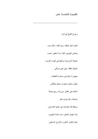 ‫ﺍﻟﻘﺼﻴﺩﺓ ﺍﻟﺨﺎﻤﺴﺔ ﻋﺸﺭ‬

‫ــــــــــــــــــــــــــــــ‬



                             ‫ﺭﺠﻭﻉ ﺍﻟﺸﻴﺦ ﺇﻟﻰ ﻗﺭﺍﻩ‬



          ‫ﻁﺒﻭل ﺘﺩﻕ ﻏﻴﺎﺒﻙ، ﺒﺭﻕ ﺃﻟﻴﻑ، ﻭﻅل ﻴﺩﻭﺭ‬


          ‫ﻭﻴﻤﺸﻲ ﺍﻟﻬﻭﻴﻨﻰ، ﺇﻟﻴﻨﺎ، ﻭﻤﺎﺀ ﻁﻬﻭﺭ ﻴﺼﺏ‬


        ‫ﺤﺒﻴﺒﺎﺘﻪ ﺍﻟﻤﺭﻤﺭﻴﺔ، ﻴﺴﻜﺒﻬﺎ ﻓﻲ ﺍﻟﻬﻭﺍﺀ ﺍﻟﻘﺭﻴﺏ،‬


                    ‫ﺍﺒﺘﻬﺎﺠﺎ ﺒﻜﻔﻙ، ﺤﻴﻥ ﺘﺠﺊ ﺴﻭﺍﻗﻲ‬


               ‫ﻤﻬﺠﻭﺭﺓ، ﻭﻗﻭﺍﺩﻴﺱ ﻤﻤﻠﻭﺀﺓ ﺒﺎﻟﺠﻔﺎﻑ،‬


               ‫ﺤﻘﻭل ﺴﺘﺸﻬﺩ ﻤﻌﺠﺯﺓ، ﻭﻨﺨﻴل ﻴﻁﺄﻁﺊ‬


            ‫ﺃﺤﻼﻤﻪ ﻓﻲ ﺍﻨﺘﻅﺎﺭ ﻤﺭﻭﺭﻙ، ﺭﻴﺢ ﻤﺤﻤﻠﺔ‬


                          ‫ﺒﻨﺴﻴﻤﻙ، ﺩﻴﻙ ﻴﺅﺫﻥ، ﻓﺠﺭ‬


           ‫ﺴﻴﻭﻗﻅ ﻜل ﺍﻟﻴﻤﺎﻤﺎﺕ ﻓﻲ ﻋﺸﻬﺎ ﺍﻟﻤﺘﺩﺍﻋﻲ،‬


            ‫ﺘﺒﺙ ﺍﻟﻬﺩﻴل ﺍﻟﻨﺤﻴل، ﺴﻤﺎﺀ ﻤﻠﺒﺩﺓ ﺒﺎﻟﻬﻤﻭﻡ،‬


            ‫ﻤﻠﺒﺩﺓ ﺒﺎﻟﻐﺒﺎﺭ ﺍﻟﻤﻠﻭﻥ، ﺒﺎﻷﺯﺭﻕ ﺍﻟﺴﺎﺤﻠﻲ،‬
 