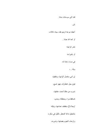 ‫ﻗﺩﻨﺎ ﺇﻟﻰ ﺴﻭﺴﻨﺎﺕ ﺩﻤﺎﻨﺎ.‬


                                  ‫ﺇﺫﻥ‬


 ‫ﺃﻋﻁﻨﺎ ﻤﻭﻋﺩﺍ ﻟﺭﺠﻭﻋﻙ، ﺴﺒﺘﺎ، ﺜﻼﺜﺎﺀ،‬


                  ‫ﺃﻭ ﺃﺤ ‪‬ﺍ ﻗﺩ ﺤﺒﺎﻨﺎ...‬
                               ‫ﺩ‬


                         ‫ﺒﺘﻤﺭ ﻗﺭﺍﺒﻴﻨﻪ‬
                         ‫ِ‬


                         ‫ﺃﻭ ﺒﺄﺠﺭﺍﺴﻪ‬
                         ‫ِ‬


                  ‫ﻓﻲ ﻤﺴﺎﺀ ﺩﻋﺎﻨﺎ ﻟﻪ،‬


                             ‫ﻭﻴﻠﻪ...،‬


     ‫ﺇﻥ ﺃﻤﻲ ﺴﺘﻐﺴل ﺃﺜﻭﺍﺒﻬﺎ، ﻭﺘﻌﻠﻘﻬﺎ،‬


      ‫ﻓﻭﻕ ﺤﺒل ﺍﻨﺘﻅﺎﺭﻙ، ﺘﻬﻔﻭ ﻟﺩﻤﻊ،‬


       ‫ﺘﺴﺭﺏ ﻤﻥ ﻤﻘﻠﺔ ﺃﺩﻤﻨﺕ ﻋﺸﻘﻬﺎ،‬
                    ‫ٍ‬


        ‫ﺘﺘﺴﺎﻗﻁ ﻤ ‪‬ﺍ، ﻭﺤﻨﻅﻠﺔ، ﻭﻤﺩﻯ،‬
                        ‫ﺭ‬


    ‫"ﻭﺠﻼﺀ")( ﺴﺘﻘﻁﻑ ﻨﻌﻨﺎﻋﻬﺎ، ﻭﺘﺒﻠﻠﻪ‬


‫ﺒﺎﺸﺘﻴﺎﻕ ﻨﺩﺍﻫﺎ ﺍﻟﻤﻌﻁﺭ ﺒﺎﻟﻠﻴل ﻓﻲ ﺴﻜﺭﻩ،‬


    ‫ﻭﺍﺯﺩﻫﺎﺀ ﺍﻟﻨﺠﻭﻡ ﺒﻔﻀﺘﻬﺎ، ﻭﺘﺴﺭﺒﻪ،‬
 