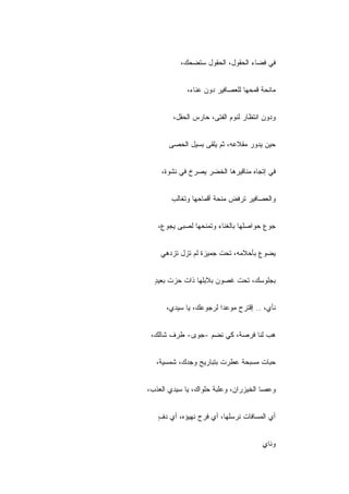 ‫ﻓﻲ ﻓﻀﺎﺀ ﺍﻟﺤﻘﻭل، ﺍﻟﺤﻘﻭل ﺴﺘﻀﺤﻙ،‬


             ‫ﻤﺎﻨﺤﺔ ﻗﻤﺤﻬﺎ ﻟﻠﻌﺼﺎﻓﻴﺭ ﺩﻭﻥ ﻋﻨﺎﺀ،‬


        ‫ﻭﺩﻭﻥ ﺍﻨﺘﻅﺎﺭ ﻟﻨﻭﻡ ﺍﻟﻔﺘﻰ، ﺤﺎﺭﺱ ﺍﻟﺤﻘل،‬


       ‫ﺤﻴﻥ ﻴﺩﻭﺭ ﻤﻘﻼﻋﻪ، ﺜﻡ ﻴﻠﻘﻰ ﺒﺴﻴل ﺍﻟﺤﺼﻰ‬


    ‫ﻓﻲ ﺇﺘﺠﺎﻩ ﻤﻨﺎﻗﻴﺭﻫﺎ ﺍﻟﺨﻀﺭ ﻴﺼﺭﺥ ﻓﻲ ﻨﺸﻭﺓ،‬


       ‫ﻭﺍﻟﻌﺼﺎﻓﻴﺭ ﺘﺭﻓﺽ ﻤﻨﺤﺔ ﺃﻗﻤﺎﺤﻬﺎ ﻭﺘﻐﺎﻟﺏ‬


   ‫ﺠﻭﻉ ﺤﻭﺍﺼﻠﻬﺎ ﺒﺎﻟﻐﻨﺎﺀ ﻭﺘﻤﻨﺤﻬﺎ ﻟﺼﺒﻰ ﻴﺠﻭﻉ،‬


    ‫ﻴﻀﻭﻉ ﺒﺄﺤﻼﻤﻪ، ﺘﺤﺕ ﺠﻤﻴﺯﺓ ﻟﻡ ﺘﺯل ﺘﺯﺩﻫﻲ‬


  ‫ﺒﺠﻠﻭﺴﻙ، ﺘﺤﺕ ﻏﺼﻭﻥ ﺒﻼﺒﻠﻬﺎ ﺫﺍﺕ ﺤﺯﺕ ﺒﻌﻴﺩ‬
  ‫ٍ‬


      ‫ﻨﺄﻱ، .. ﺇﻗﺘﺭﺡ ﻤﻭﻋﺩﺍ ﻟﺭﺠﻭﻋﻙ، ﻴﺎ ﺴﻴﺩﻱ،‬


 ‫ﻫﺏ ﻟﻨﺎ ﻓﺭﺼﺔ، ﻜﻲ ﻨﻀﻡ -ﺠﻭﻯ- ﻁﺭﻑ ﺸﺎﻟﻙ،‬


  ‫ﺤﺒﺎﺕ ﻤﺴﺒﺤﺔ ﻋﻁﺭﺕ ﺒﺘﺒﺎﺭﻴﺢ ﻭﺠﺩﻙ، ﺸﻤﺴﻴﺔ،‬


‫ﻭﻋﺼﺎ ﺍﻟﺨﻴﺯﺭﺍﻥ، ﻭﻋﻠﺒﺔ ﺤﻠﻭﺍﻙ، ﻴﺎ ﺴﻴﺩﻱ ﺍﻟﻌﺫﺏ،‬


   ‫ﺃﻱ ﺍﻟﻤﺴﺎﻓﺎﺕ ﻨﺭﺴﻠﻬﺎ، ﺃﻱ ﻓﺭﺡ ﻨﻬﻴﺅﻩ، ﺃﻱ ﺩﻑ‬
   ‫ٍ‬


                                      ‫ﻭﻨﺎﻱ‬
                                      ‫ٍ‬
 