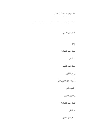 ‫ﺍﻟﻘﺼﻴﺩﺓ ﺍﻟﺴﺎﺩﺴﺔ ﻋﺸﺭ‬

‫ــــــــــــــــــــــــــــــ‬



                        ‫ﺍﻟﺴﻔﺭ ﺇﻟﻰ ﺍﻟﺸﻤﺎل‬



                                    ‫)١(‬


                      ‫ﺘﺴﺎﻓﺭ ﻨﺤﻭ ﺍﻟﺸﻤﺎل؟‬


                                ‫- ﺃﺴﺎﻓﺭ‬


                        ‫ﺃﺴﺎﻓﺭ ﻨﺤﻭ ﺍﻟﻐﻴﻭﻡ‬


                            ‫ﻭﻨﺤﻭ ﺍﻟﺘﺨﻭﻡ‬


                  ‫ﻭﺯﺭﻗﺔ ﻫﺫﻱ ﺍﻟﻌﻴﻭﻥ ﺍﻟﺘﻲ‬


                            ‫ﻭﺍﻟﻌﻴﻭﻥ ﺍﻟﺘﻲ‬


                         ‫ﻭﺍﻟﻌﻴﻭﻥ ﺍﻟﻌﻴﻭﻥ‬


                      ‫ﺘﺴﺎﻓﺭ ﻨﺤﻭ ﺍﻟﺸﻤﺎل؟‬


                                ‫- ﺃﺴﺎﻓﺭ‬


                       ‫ﺃﺴﺎﻓﺭ ﻨﺤﻭ ﺍﻟﺤﻨﻴﻥ‬
                       ‫ِ‬
 