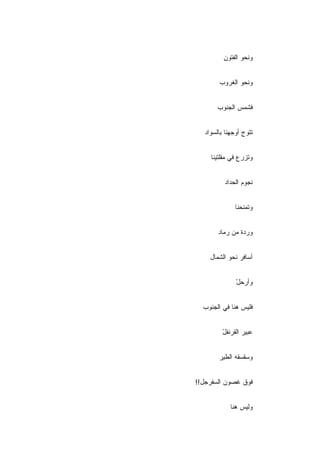 ‫ﻭﻨﺤﻭ ﺍﻟﻔﺘﻭﻥ‬
          ‫ِ‬


        ‫ﻭﻨﺤﻭ ﺍﻟﻐﺭﻭﺏ‬
        ‫‪‬‬


        ‫ﻓﺸﻤﺱ ﺍﻟﺠﻨﻭﺏ‬
        ‫‪‬‬


   ‫ﺘﺘﻭﺝ ﺃﻭﺠﻬﻨﺎ ﺒﺎﻟﺴﻭﺍﺩ‬


     ‫ﻭﺘﺯﺭﻉ ﻓﻲ ﻤﻘﻠﺘﻴﻨﺎ‬


          ‫ﻨﺠﻭﻡ ﺍﻟﺤﺩﺍﺩ‬


               ‫ﻭﺘﻤﻨﺤﻨﺎ‬


        ‫ﻭﺭﺩﺓ ﻤﻥ ﺭﻤﺎﺩ‬


     ‫ﺃﺴﺎﻓﺭ ﻨﺤﻭ ﺍﻟﺸﻤﺎل‬


               ‫ﻭﺃﺭﺤل‬
               ‫ْ‬


  ‫ﻓﻠﻴﺱ ﻫﻨﺎ ﻓﻲ ﺍﻟﺠﻨﻭﺏ‬


          ‫ﻋﺒﻴﺭ ﺍﻟﻘﺭﻨﻔل‬
          ‫ْ‬


        ‫ﻭﺴﻘﺴﻘﻪ ﺍﻟﻁﻴﺭ‬


‫ﻓﻭﻕ ﻏﺼﻭﻥ ﺍﻟﺴﻔﺭﺠل!!‬


             ‫ﻭﻟﻴﺱ ﻫﻨﺎ‬
 