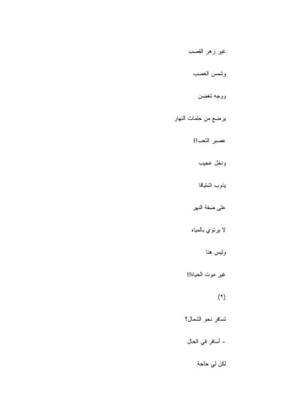 ‫ﻏﻴﺭ ﺯﻫﺭ ﺍﻟﻘﺼﺏ‬
     ‫‪‬‬


       ‫ﻭﺸﻤﺱ ﺍﻟﻐﻀﺏ‬


         ‫ﻭﻭﺠﻪ ﺘﻐﻀﻥ‬


‫ﻴﺭﻀﻊ ﻤﻥ ﺤﻠﻤﺎﺕ ﺍﻟﻨﻬﺎﺭ‬


       ‫ﻋﺼﻴﺭ ﺍﻟﺘﻌﺏ!!‬


         ‫ﻭﻨﺨل ﻋﺠﻴﺏ‬


         ‫ﻴﺫﻭﺏ ﺍﺸﺘﻴﺎ ﹰﺎ‬
          ‫ﻗ‬


       ‫ﻋﻠﻰ ﻀﻔﺔ ﺍﻟﻨﻬﺭ‬


      ‫ﻻ ﻴﺭﺘﻭﻱ ﺒﺎﻟﻤﻴﺎﻩ‬


            ‫ﻭﻟﻴﺱ ﻫﻨﺎ‬


     ‫ﻏﻴﺭ ﻤﻭﺕ ﺍﻟﺤﻴﺎﺓ!!‬


                  ‫)٢(‬


    ‫ﺘﺴﺎﻓﺭ ﻨﺤﻭ ﺍﻟﺸﻤﺎل؟‬


     ‫- ﺃﺴﺎﻓﺭ ﻓﻲ ﺍﻟﺤﺎل‬


         ‫ﻟﻜﻥ ﻟﻲ ﺤﺎﺠﺔ‬
 