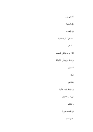 ‫ﺃﻋﻁﻨﻲ ﺒﺭﻫﺔ‬


            ‫ﻜل ﺃﻟﻤﻠﻤﻬﺎ‬


            ‫ﻓﻲ ﺍﻟﺠﻴﻭﺏ‬
            ‫‪‬‬


  ‫- ﺘﺴﺎﻓﺭ ﻨﺤﻭ ﺍﻟﺸﻤﺎل؟‬


               ‫- ﺃﺴﺎﻓﺭ‬


‫ﻟﻜﻥ ﻟﻲ ﻭﺭﺩﺓ ﻓﻲ ﺍﻟﺠﻨﻭﺏ‬
‫‪‬‬


‫ﻭﺃﻏﻨﻴﺔ ﻤﻥ ﺯﻤﺎﻥ ﺍﻟﻁﻔﻭﻟﺔ‬


               ‫ﻟﻤﺎ ﺘﺯل‬


                   ‫ﻓﻭﻕ‬


              ‫ﺩﻨﻴﺎ ﻓﻤﻲ‬


   ‫ﻭ"ﺒﺎﻟﻭﻨﺔ" ﻜﻨﺕ ﻋﺒﺄﺘﻬﺎ‬


       ‫ﻤﻥ ﻨﺴﻴﻡ ﺍﻟﺤﻘﻭل‬


               ‫ﻭﺃﻁﻠﻘﺘﻬﺎ‬


       ‫ﻓﻲ ﻓﻀﺎﺀ ﺩﻤﻲ!!‬


             ‫)ﺼﻭﺕ١(‬
 