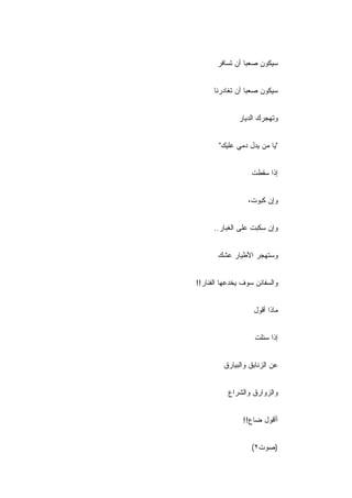 ‫ﺴﻴﻜﻭﻥ ﺼﻌﺒﺎ ﺃﻥ ﺘﺴﺎﻓﺭ‬


      ‫ﺴﻴﻜﻭﻥ ﺼﻌ ‪‬ﺎ ﺃﻥ ﺘﻐﺎﺩﺭﻨﺎ‬
                  ‫ﺒ‬


              ‫ﻭﺘﻬﺠﺭﻙ ﺍﻟﺩﻴﺎﺭ‬


       ‫"ﻴﺎ ﻤﻥ ﻴﺩل ﺩﻤﻲ ﻋﻠﻴﻙ"‬


                   ‫ﺇﺫﺍ ﺴﻘﻁﺕ‬


                 ‫ﻭﺇﻥ ﻜﺒﻭﺕ،‬


      ‫ﻭﺇﻥ ﺴﻜﺒﺕ ﻋﻠﻰ ﺍﻟﻐﺒﺎﺭ..‬


       ‫ﻭﺴﺘﻬﺠﺭ ﺍﻷﻁﻴﺎﺭ ﻋﺸﻙ‬


‫ﻭﺍﻟﺴﻔﺎﺌﻥ ﺴﻭﻑ ﻴﺨﺩﻋﻬﺎ ﺍﻟﻔﻨﺎﺭ!!‬


                   ‫ﻤﺎﺫﺍ ﺃﻗﻭل‬


                    ‫ﺇﺫﺍ ﺴﺌﻠﺕ‬


         ‫ﻋﻥ ﺍﻟﺯﻨﺎﺒﻕ ﻭﺍﻟﺒﻴﺎﺭﻕ‬


           ‫ﻭﺍﻟﺯﻭﺍﺭﻕ ﻭﺍﻟﺸﺭﺍﻉ‬


                ‫ﺃﺃﻗﻭل ﻀﺎﻉ!!‬


                   ‫)ﺼﻭﺕ٢(‬
 