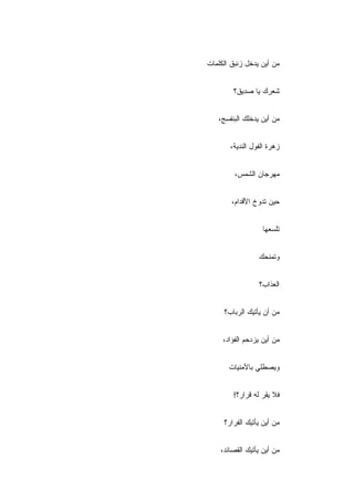 ‫ﻤﻥ ﺃﻴﻥ ﻴﺩﺨل ﺯﻨﺒﻕ ﺍﻟﻜﻠﻤﺎﺕ‬


        ‫ﺸﻌﺭﻙ ﻴﺎ ﺼﺩﻴﻕ؟‬


   ‫ﻤﻥ ﺃﻴﻥ ﻴﺩﺨﻠﻙ ﺍﻟﺒﻨﻔﺴﺞ،‬


       ‫ﺯﻫﺭﺓ ﺍﻟﻔﻭل ﺍﻟﻨﺩﻴﺔ،‬


         ‫ﻤﻬﺭﺠﺎﻥ ﺍﻟﺸﻤﺱ،‬


        ‫ﺤﻴﻥ ﺘﺩ ‪‬ﺥ ﺍﻷﻗﺩﺍﻡ،‬
                 ‫ﻭ‬


                   ‫ﺘﻠﺴﻌﻬﺎ‬


                 ‫ﻭﺘﻤﻨﺤﻙ‬


                 ‫ﺍﻟﻌﺫﺍﺏ؟‬


     ‫ﻤﻥ ﺃﻥ ﻴﺄﺘﻴﻙ ﺍﻟﺭﺒﺎﺏ‪‬؟‬


     ‫ﻤﻥ ﺃﻴﻥ ﻴﺯﺩﺤﻡ ﺍﻟﻔﺅﺍﺩ،‬


       ‫ﻭﻴﺼﻁﻠﻲ ﺒﺎﻷﻤﻨﻴﺎﺕ‬


        ‫ﻓﻼ ﻴﻘﺭ ﻟﻪ ﻗﺭﺍﺭ‪‬؟!‬


     ‫ﻤﻥ ﺃﻴﻥ ﻴﺄﺘﻴﻙ ﺍﻟﻔﺭﺍﺭ؟‬


    ‫ﻤﻥ ﺃﻴﻥ ﻴﺄﺘﻴﻙ ﺍﻟﻘﺼﺎﺌﺩ،‬
 