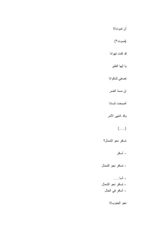 ‫ﺃﻥ ﺘﻤﻭﺕ!!‬


         ‫)ﺼﻭﺕ٣(‬


      ‫ﻗﺩ ﻜﻨﺕ ﺘﻬﻭﺍﻨﺎ‬


       ‫ﻴﺎ ﺃﻴﻬﺎ ﺍﻟﻁﻴﺭ‬


     ‫ﺘﺼﻐﻲ ﻟﺸﻜﻭﺍﻨﺎ‬


     ‫ﺇﻥ ﻤﺴﻨﺎ ﺍﻟﻀﺭ‬


     ‫ﺃﺼﺒﺤﺕ ﺘﻨﺴﺎﻨﺎ‬


    ‫ﻭﻗﺩ ﺍﻨﺘﻬﻰ ﺍﻷﻤﺭ‬


            ‫).....(‬


 ‫ﺘﺴﺎﻓﺭ ﻨﺤﻭ ﺍﻟﺸﻤﺎل؟‬


           ‫- ﺃﺴﺎﻓﺭ‬


‫- ﺘﺴﺎﻓﺭ ﻨﺤﻭ ﺍﻟﺸﻤﺎل‬


        ‫- ﺃﺴﺎ.....‬
‫- ﺘﺴﺎﻓﺭ ﻨﺤﻭ ﺍﻟﺸﻤﺎل‬
  ‫- ﺃﺴﺎﻓﺭ ﻓﻲ ﺍﻟﺤﺎل‬


     ‫ﻨﺤﻭ ﺍﻟﺠﻨﻭﺏ!!‬
 