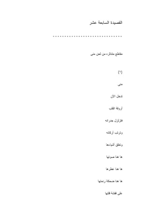 ‫ﺍﻟﻘﺼﻴﺩﺓ ﺍﻟﺴﺎﺒﻌﺔ ﻋﺸﺭ‬

‫ــــــــــــــــــــــــــــــ‬



                ‫ﻤﻘﺎﻁﻊ ﻤﺘﻨﺎﺜﺭﻩ ﻤﻥ ﻟﺤﻥ ﻤﻨﻰ‬



                                    ‫)١(‬


                                    ‫ﻤﻨﻰ‬


                               ‫ﺘﺩﺨل ﺍﻵﻥ‬


                             ‫ﺃﺭﻭﻗﺔ ﺍﻟﻘﻠﺏ‬


                           ‫ﻓﺘﺯﻟﺯل ﺠﺩﺭﺍﻨﻪ‬
                           ‫‪‬‬


                           ‫ﻭﺘﺭﺘﺏ ﺃﺭﻜﺎﻨﻪ‬
                           ‫‪‬‬


                           ‫ﻭﺘﻐﻠﻕ ﺃﺸﻴﺎﺀﻫﺎ‬


                           ‫ﻫﺎ ﻫﻨﺎ ﺼﻭﺘﻬﺎ‬


                           ‫ﻫﺎ ﻫﻨﺎ ﻋﻁﺭﻫﺎ‬


                     ‫ﻫﺎ ﻫﻨﺎ ﻀﺤﻜﺔ ﺭﻨ ‪‬ﺘﻬﺎ‬
                        ‫ﻤ‬


                          ‫ﻋﻠﻰ ﻗﻔﺸﺔ ﻗﻠﺘﻬﺎ‬
 