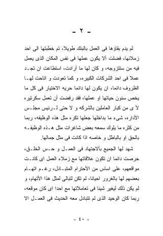 ‫-٢-‬
‫ﻟﻡ ﻴﺩﻡ ﺒﻘﺎﺅﻫﺎ ﻓﻰ ﺍﻟﻌﻤل ﺒﺎﻟﺒﻨﻙ ﻁﻭﻴﻼ، ﺘﻡ ﺨﻁﺒﺘﻬﺎ ﺍﻟﻰ ﺍﺤﺩ‬
‫ﺯﻤﻼﺌﻬﺎ، ﻓﻀﻠﺕ ﺃﻻ ﻴﻜﻭﻥ ﻋﻤﻠﻬﺎ ﻓﻰ ﻨﻔﺱ ﺍﻟﻤﻜﺎﻥ ﺍﻟﺫﻯ ﻴﻌﻤل‬
‫ﻓﻴﻪ ﻤﻥ ﺴﺘﺘﺯﻭﺠﻪ، ﻭ ﻜﺎﻥ ﻟﻬﺎ ﻤﺎ ﺃﺭﺍﺩﺕ، ﺍﺴﺘﻁﺎﻋﺕ ﺍﻥ ﺘﺠـﺩ‬
‫ﻋﻤﻼ ﻓﻰ ﺍﺤﺩ ﺍﻟﺸﺭﻜﺎﺕ ﺍﻟﻜﺒﻴﺭﻩ، ﻭ ﻜﻤﺎ ﺘﻌﻭﺩﺕ ﻭ ﺍﺘﺎﺤﺕ ﻟﻬـﺎ‬
‫ﺍﻟﻅﺭﻭﻑ ﺩﺍﺌﻤﺎ، ﺍﻥ ﻴﻜﻭﻥ ﻟﻬﺎ ﺩﺍﺌﻤﺎ ﺤﺭﻴﻪ ﺍﻻﺨﺘﻴﺎﺭ ﻓﻰ ﻜل ﻤﺎ‬
‫ﻴﺨﺹ ﺴﺌﻭﻥ ﺤﻴﺎﺘﻬﺎ ﺍﻭ ﻋﻤﻠﻬﺎ، ﻓﻘﺩ ﺭﻓﻀﺕ ﺃﻥ ﺘﻌﻤل ﺴﻜﺭﺘﻴﺭﻩ‬
‫ﻷ ﻯ ﻤﻥ ﻜﺒﺎﺭ ﺍﻟﻌﺎﻤﻠﻴﻥ ﺒﺎﻟﺸﺭﻜﻪ ﻭ ﻻ ﺤﺘﻰ ﻟـﺭﺌﻴﺱ ﻤﺠﻠـﺱ‬
‫ﺍﻷﺩﺍﺭﻩ، ﺸﻰﺀ ﻤﺎ ﺒﺩﺍﺨﻠﻬﺎ ﺠﻌﻠﻬﺎ ﺘﻜﺭﻩ ﻤﺜل ﻫﺫﻩ ﺍﻟﻭﻅﻴﻔﻪ، ﺭﺒﻤﺎ‬
‫ﻤﻥ ﻜﺜﺭﻩ ﻤﺎ ﻴﻠﻭﻙ ﺴﻤﻌﻪ ﺒﻌﺽ ﺸﺎﻏﺭﺍﺕ ﻤﺜل ﻫـﺫﻩ ﺍﻟﻭﻅﻴﻔـﻪ‬
        ‫ﺒﺎﻟﺤﻕ ﺍﻭ ﺒﺎﻟﺒﺎﻁل ﻭ ﺨﺎﺼﻪ ﺍﺫﺍ ﻜﺎﻨﺕ ﻓﻰ ﻤﺜل ﺠﻤﺎﻟﻬﺎ.‬
‫ﺸﻬﺩ ﻟﻬﺎ ﺍﻟﺠﻤﻴﻊ ﺒﺄﻻﺠﺘﻬﺎﺩ ﻓﻰ ﺍﻟﻌﻤـل ﻭ ﺤـﺱ ﺍﻟﺨﻠـﻕ،‬
‫ﺤﺭﺼﺕ ﺩﺍﺌﻤﺎ ﺍﻥ ﺘﻜﻭﻥ ﻋﻼﻗﺎﺘﻬﺎ ﻤﻊ ﺯﻤﻼﺀ ﺍﻟﻌﻤل ﺍﻯ ﻜﺎﻨـﺕ‬
‫ﻤﻭﺍﻗﻌﻬﻡ، ﻋﻠﻰ ﺍﺴﺎﺱ ﻤﻥ ﺍﻷﺤﺘﺭﺍﻡ ﺍﻟﻤﺘﺒـﺎﺩل، ﺭﻏـﻡ ﺍﺘﻬـﺎﻡ‬
‫ﺒﻌﻀﻬﻡ ﻟﻬﺎ ﺒﺎﻟﻐﺭﻭﺭ ﺍﺤﻴﺎﻨﺎ، ﻟﻡ ﺘﻜﻥ ﻟﺘﺒﺎﻟﻰ ﻟﻤﺜل ﻫﺫﺍ ﺍﻷﺘﻬﺎﻡ، ﻭ‬
‫ﻟﻡ ﻴﻜﻥ ﺫﻟﻙ ﻟﻴﻐﻴﺭ ﺸﻴﺌﺎ ﻓﻰ ﺘﻌﺎﻤﻼﺘﻬﺎ ﻤﻊ ﺍﺤﺩﺍ ﺍﻯ ﻜﺎﻥ ﻤﻭﻗﻌﻪ،‬
‫ﺭﺒﻤﺎ ﻜﺎﻥ ﺍﻟﻭﺤﻴﺩ ﺍﻟﺫﻯ ﻟﻡ ﺘﺘﺒﺎﺩل ﻤﻌﻪ ﺍﻟﺤﺩﻴﺙ ﻓﻰ ﺍﻟﻌﻤـل ﺍﻻ‬


                        ‫- ٠٤ -‬
 