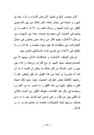 ‫ﻜﺎﻥ ﻤﺤﻤﻭﺩ ﺸﻜﺭﻯ ﻁﺒﻴﺒﺎ ﻷﻤﺭﺍﺽ ﺍﻟﻨﺴﺎﺀ، ﻭ ﻗـﺩ ﺤﻘـﻕ‬
‫ﺸﻬﺭﻩ ﻭ ﻨﺠﺎﺤﺎ ﻓﻰ ﻤﺠﺎل ﻋﻤﻠﻪ، ﻜﺎﻥ ﻫﻨﺎﻙ ﻤﻥ ﺒﻴﻥ ﺍﻟﻤﺩﻋﻭﻴﻥ‬
‫ﺍﻟﻜﺜﻴﺭ ﻤﻥ ﺍﺒﻨﺎﺀ ﺍﻟﻤﻬﻨﻪ ﻭ ﺯﻤﻼﺀ ﺍﻟﻌﻤـل، ﺍﻻ ﺍﻨـﻪ ﻓﻀـل ﺍﻥ‬
‫ﻴﻨﻀﻡ ﻓﻰ ﺍﻟﺤﺩﻴﺙ ﺍﻟﻰ ﻤﺠﻤﻭﻋﻪ ﻀﻤﺕ ﻋﺩﺩﺍ ﻤﻥ ﺍﻟﻤﻬﻨﺩﺴـﻴﻥ‬
‫ﻭﺭﺠﺎل ﺍﻷﻋﻤﺎل، ﺒﻴﻨﻬﻡ ﺍﻜﺜﺭ ﻤﻥ ﻭﺍﺤﺩ ﻤﻤﻥ ﻴﻌﻤﻠﻭﻥ ﻓﻰ ﻤﺠﺎل‬
‫ﺍﻟﻤﻘﺎﻭﻻﺕ، ﻓﻰ ﻤﻨﺎﻗﺸﺎﺕ ﻗﺩ ﻴﻔﻴﺩ ﻤﻨﻬﺎ، ﺨﺎﺼﻪ ﻭ ﺍﻨﻪ ﻗـﺩ ﺒـﺩﺃ‬
    ‫ﺒﺎﻟﻔﻌل ﻓﻰ ﺍﻷﻋﺩﺍﺩ ﻤﻊ ﺍﺨﺭﻴﻥ ﻟﺒﻨﺎﺀ ﺍﻟﻤﺴﺘﺸﻔﻰ ﺨﺎﺹ ﺒﻬﻡ.‬
‫ﻟﻡ ﻴﻜﻥ ﻟﺘﺘﻭﻗﻑ ﺍﻷﺤﺎﺩﻴﺙ ﻭ ﺍﻟﻤﻨﺎﻗﺸﺎﺕ ﺍﻟﺩﺍﺌﺭﻩ ﺒﻴﻨﻬﻡ ﺍﻻ ﻤﻊ‬
‫ﺍﻨﻀﻤﺎﻡ ﻀﻴﻑ ﺠﺩﻴﺩ ﺍﻟﻴﻬﻡ، ﺍﻭ ﻤﻊ ﺍﻗﺘﺭﺍﺏ ﺯﻭﺠﺘﻪ، ﻭ ﻓﺎﺀ، ﺒﻴﻥ‬
‫ﺤﻴﻥ ﻭ ﺍﺨﺭ، ﻟﺘﺴﺄﻟﻪ ﺍﻥ ﻜﺎﻥ ﻫﻨﺎﻙ ﻤﺎ ﻴﻤﻜﻥ ﺍﻥ ﺘﻘﺩﻤﻪ ﻟـﻪ، ﺃﻥ‬
‫ﺘﻌﺩ ﻟﻪ ﻤﺸﺭﻭﺒﺎ ﺍﻭ ﺸﻴﺌﺎ ﻤﻥ ﻫﺫﺍ ﺍﻟﻘﺒﻴل، ﻟﻡ ﻴﻜﻥ ﻟﻴﺨﻔﻰ ﻋﻠﻴـﻪ‬
‫ﺭﻏﺒﺘﻬﺎ ﻻﻟﺘﻘﺎﻁ ﺒﻌﺽ ﺍﻁﺭﺍﻑ ﺍﻟﺤﺩﻴﺙ، ﺘﻌﻭﺩ ﻤﻨﻬﺎ ﺫﻟﻙ ﺍﺤﻴﺎﻨﺎ‬
‫ﻜﺜﻴﺭﻩ، ﻴﺸﻔﻕ ﻋﻠﻴﻬﺎ ﻤﻥ ﻫﺫﺍ ﺍﻟﻘﻠﻕ ﻭ ﻤﺎ ﺘﺸﻌﺭ ﺒﻪ ﻤﻥ ﺍﻟﻐﻴـﺭﻩ‬
‫ﻭﺨﺎﺼﻪ ﻓﻰ ﻤﺜل ﻫﺫﻩ ﺍﻟﻠﻘﺎﺀﺍﺕ، ﻓﻬﻨﺎﻙ ﺍﻟﻜﺜﻴﺭ ﻤﻥ ﺍﻟﻨﺴﺎﺀ ﺍﻟﻼﺘﻰ‬
‫ﻟﻡ ﺘﻠﺘﻘﻰ ﺒﻬﻥ ﻤﻥ ﻗﺒل، ﻭ ﻫﻰ ﺘﺩﻋﻰ ﺍﻨﻬﺎ ﺘﻌﺭﻑ ﺠﻴـﺩﺍ ﻤـﺩﻯ‬
‫ﻀﻌﻑ ﺯﻭﺠﻬﺎ ﺘﺠﺎﻩ ﺍﻟﺠﻤﻴﻼﺕ، ﺨﺎﺼﻪ ﺍﻥ ﺘﻤﺘﻌﻥ ﺒﻘـﺩﺭ ﻤـﻥ‬
                                                 ‫ﺍﻟﺩﻻل.‬




                       ‫- ٢٦ -‬
 