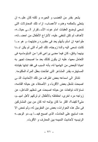 ‫ﻴﺸﻌﺭ ﺒﻘﺩﺭ ﻤﻥ ﺍﻟﻐﻀﺏ ﻭ ﺍﻟﺤﻴﺭﻩ، ﻭ ﻟﻜﻨﻪ ﻜﺎﻥ ﻋﻠﻴـﻪ ﺍﻥ‬
‫ﻴﺘﺤﻠﻰ ﺒﺎﻟﺤﻜﻤﻪ ﻭﻫﺩﻭﺀ ﺍﻷﻋﺼﺎﺏ، ﺍﺯﺍﺀ ﺘﻠﻙ ﺍﻟﻤﺤﺎﻭﻻﺕ ﺍﻟﺘﻰ‬
‫ﺘﺴﻌﻰ ﻟﻭﻀﻊ ﺍﻟﻌﻘﺒﺎﺕ ﺍﻤﺎﻡ ﻋﻭﺩﻩ ﺍﻷﺴـﺘﻘﺭﺍﺭ ﺍﻟـﻰ ﺤﻴﺎﺘـﻪ،‬
‫ﻷﻫﺩﺍﻑ ﻟﻡ ﺘﻜﻥ ﻟﺘﺨﻔﻰ ﻋﻠﻴﻪ، ﻷﻨﺘﺯﺍﻉ ﺍﻷﻁﻔﺎل ﻤﻥ ﺍﺤﻀـﺎﻨﻪ،‬
‫ﻁﻭﺍﻋﻴﻪ ﺍﻥ ﺍﺴﻠﻡ ﺒﺄﻨﻬﻠﻡ ﻴﻌﺩ ﻓﻰ ﻤﻘﺩﻭﺭﻩ ﺭﻋﺎﻴﺘﻬﻤﺎ، ﻭ ﻫﻭ ﻤـﺎ‬
‫ﻜﺎﻨﺕ ﺘﺴﻌﻰ ﺍﻟﻴﻪ ﻭﺍﻟﺩﺓ ﺯﻭﺠﺘﻪ، ﺘﻠﻙ ﺍﻟﻤﺭﺃﻩ ﺍﻟﺘﻰ ﻟﻡ ﻴﻜﻥ ﺍﺒـﺩﺍ‬
‫ﺒﻴﻨﻬﻤﺎ ﻭﻓﺎﻕ، ﻜﺎﻥ ﻓﻴﻤﺎ ﻤﻀﻰ ﻴﺭﺍﻋﻰ ﻗﺩﺭﺍ ﻤﻥ ﺍﻟﺩﺒﻠﻭﻤﺎﺴﻴﻪ ﻓﻰ‬
‫ﺍﻟﺘﻌﺎﻤل ﻤﻌﻬﺎ، ﻋﻠﻴﻪ ﺍﻥ ﻴﻜﻭﻥ ﻜﺫﻟﻙ ﺒﻌﺩ ﻤﺎ ﺍﺼﺒﺤﺕ ﺘﺠﻬﺭ ﺒﻪ‬
‫ﺍﺤﻴﺎﻨﺎ ﻟﻠﺒﻌﺽ ﻤﻥ ﺍﺘﻬﺎﻤﻬﺎ ﻟﻪ، ﺒﺄﻨﻪ ﺍﻟﺴﺒﺏ ﻓﻰ ﻓﻘﺩ ﺍﺒﻨﺘﻬﺎ ﺒﻘﻴﺎﺩﺘﻪ‬
‫ﺍﻟﻤﺴﺘﻬﺘﺭﻩ، ﻴﻘﺩﺭ ﺍﻟﻤﺸﺎﻋﺭ ﺍﻟﺘﻰ ﺍﻁﺎﺤﺕ ﺒﻌﻘل ﺍﻟﻤﺭﺃﻩ ﺍﻟﻤﻜﻠﻭﻤﻪ.‬
‫ﺘﺘﻨﺎﺜﺭ ﺍﻟﻰ ﺍﺴﻤﺎﻋﻪ ﺒﻌﺽ ﺍﻁﺭﺍﻑ ﻤﻥ ﺘﻠﻙ ﺍﻷﺤﺎﺩﻴﺙ ﺍﻟﺘـﻰ‬
‫ﺍﺼﺒﺤﺕ ﺘﺸﻐل ﺒﻌﺽ ﺍﻷﻗﺭﺒﺎﺀ ﻭ ﺍﻷﺼﺩﻗﺎﺀ ﻋﻥ ﺤﻴﺎﺘﻪ ﺍﻟﻘﺎﺩﻤﻪ،‬
‫ﺘﺴﺎﺅﻻﺕ ﺘﻭﻗﻌﺎﺕ ﻋﻥ ﺤﻴﺎﺘﻪ ﺍﺼﺒﺤﺕ ﻫﻰ ﺸﻐﻠﻬﻡ ﺍﻟﺸﺎﻏل، ﻋﻥ‬
‫ﺯﻭﺍﺠﻪ ﻤﺭﻩ ﺍﺨﺭﻯ، ﺍﺤﺘﻔﺎﻅﻪ ﺒﺎﻷﻁﻔﺎل ﺍﻡ ﺘﺭﻜﻬﻡ ﻷﻫل ﺍﻤﻬـﻡ،‬
‫ﻤﺘﻰ؟ ﻜﻴﻑ؟، ﺍﻜﺜﺭ ﻤﺎ ﻜﺎﻥ ﻴﺅﻟﻤﻪ ﺍﻨﻪ ﻜﺎﻥ ﻤﻥ ﺒﻴﻥ ﺍﻟﻤﺸﺎﺭﻜﻴﻥ‬
‫ﻓﻰ ﻤﺜل ﻫﺫﻩ ﺍﻟﺤﻭﺍﺭﺍﺕ، ﺒﻌﺽ ﻤﻥ ﺍﻟﻤﻘﺭﺒﻴﻥ ﻟﻪ، ﻭﻟﻡ ﺘﻤﺽ ﺍﻻ‬
‫ﻋﺩﻩ ﺍﺴﺎﺒﻴﻊ ﻋﻠﻰ ﺍﻟﺤﺎﺩﺙ، ﺍﻟﺫﻯ ﺍﺼﺒﺢ ﻓﻴﻤـﺎ ﻴﺒـﺩﻭ ﺍﻟﻭﺠﺒـﻪ‬
          ‫ﺍﻟﺭﺌﻴﺴﻴﻪ ﻷﺤﺎﺩﻴﺙ ﺍﻟﻨﻤﻴﻤﻪ ﺒﻴﻥ ﺍﻟﻤﻌﺎﺭﻑ ﻭ ﺍﻷﻗﺭﺒﺎﺀ.‬


                         ‫- ١٧ -‬
 