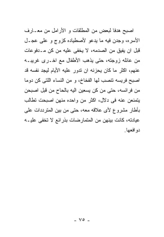 ‫ﺍﺼﺒﺢ ﻫﺩﻓﺎ ﻟﺒﻌﺽ ﻤﻥ ﺍﻟﻤﻁﻠﻘﺎﺕ ﻭ ﺍﻷﺭﺍﻤل ﻤﻥ ﻤﻌـﺎﺭﻑ‬
‫ﺍﻷﺴﺭﻩ، ﻭﺠﺩﻥ ﻓﻴﻪ ﻤﺎ ﻴﺩﻋﻭ ﻷﺼﻁﻴﺎﺩﻩ ﻜﺯﻭﺝ ﻭ ﻋﻠﻰ ﻋﺠـل‬
‫ﻗﺒل ﺍﻥ ﻴﻔﻴﻕ ﻤﻥ ﺍﻟﺼﺩﻤﻪ، ﻻ ﻴﺨﻔﻰ ﻋﻠﻴﻪ ﻤﻥ ﻜﻥ ﻤـﺩﻓﻭﻋﺎﺕ‬
‫ﻤﻥ ﻋﺎﺌﻠﻪ ﺯﻭﺠﺘﻪ، ﺤﺘﻰ ﻴﺫﻫﺏ ﺍﻷﻁﻔﺎل ﻤﻊ ﺍﺨـﺭﻯ ﻏﺭﻴﺒـﻪ‬
‫ﻋﻨﻬﻡ، ﺍﻜﺜﺭ ﻤﺎ ﻜﺎﻥ ﻴﺤﺯﻨﻪ ﺍﻥ ﺘﺩﻭﺭ ﻋﻠﻴﻪ ﺍﻷﻴﺎﻡ ﻟﻴﺠﺩ ﻨﻔﺴﻪ ﻗﺩ‬
‫ﺍﺼﺒﺢ ﻓﺭﻴﺴﻪ ﺘﻨﺼﺏ ﻟﻬﺎ ﺍﻟﻔﺨﺎﺥ، ﻭ ﻤﻥ ﺍﻟﻨﺴﺎﺀ ﺍﻟﻠﺘﻰ ﻜﻥ ﺩﻭﻤﺎ‬
‫ﻤﻥ ﻓﺭﺍﺌﺴﻪ، ﺤﺘﻰ ﻤﻥ ﻜﻥ ﻴﺴﻌﻴﻥ ﺍﻟﻴﻪ ﺒﺎﻟﺤﺎﺡ ﻤﻥ ﻗﺒل ﺍﺼﺒﺤﻥ‬
‫ﻴﺘﻤﻨﻌﻥ ﻋﻨﻪ ﻓﻰ ﺩﻻل، ﺍﻜﺜﺭ ﻤﻥ ﻭﺍﺤﺩﻩ ﻤﻨﻬﻥ ﺍﺼﺒﺤﺕ ﺘﻁﺎﻟﺏ‬
‫ﺒﺄﻁﺎﺭ ﻤﺸﺭﻭﻉ ﻷﻯ ﻋﻼﻗﻪ ﻤﻌﻪ، ﺤﺘﻰ ﻤﻥ ﺒﻴﻥ ﺍﻟﻤﺘﺭﺩﺩﺍﺕ ﻋﻠﻰ‬
‫ﻋﻴﺎﺩﺘﻪ، ﻜﺎﻨﺕ ﺒﻴﻨﻬﻥ ﻤﻥ ﺍﻟﻤﺘﻤﺎﺭﻀﺎﺕ ﺒﺫﺭﺍﺌﻊ ﻻ ﺘﺨﻔﻰ ﻋﻠﻴـﻪ‬
                                               ‫ﺩﻭﺍﻓﻌﻬﺎ.‬




                       ‫- ٥٧ -‬
 