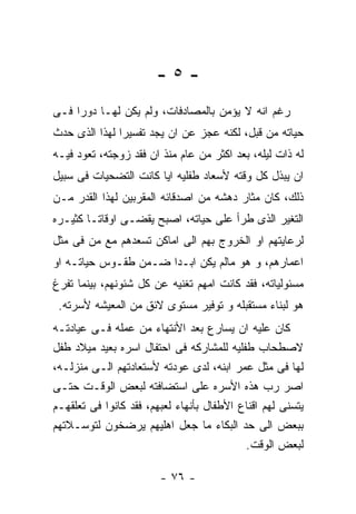 ‫-٥-‬
‫ﺭﻏﻡ ﺍﻨﻪ ﻻ ﻴﺅﻤﻥ ﺒﺎﻟﻤﺼﺎﺩﻓﺎﺕ، ﻭﻟﻡ ﻴﻜﻥ ﻟﻬـﺎ ﺩﻭﺭﺍ ﻓـﻰ‬
‫ﺤﻴﺎﺘﻪ ﻤﻥ ﻗﺒل، ﻟﻜﻨﻪ ﻋﺠﺯ ﻋﻥ ﺍﻥ ﻴﺠﺩ ﺘﻔﺴﻴﺭﺍ ﻟﻬﺫﺍ ﺍﻟﺫﻯ ﺤﺩﺙ‬
‫ﻟﻪ ﺫﺍﺕ ﻟﻴﻠﻪ، ﺒﻌﺩ ﺍﻜﺜﺭ ﻤﻥ ﻋﺎﻡ ﻤﻨﺫ ﺍﻥ ﻓﻘﺩ ﺯﻭﺠﺘﻪ، ﺘﻌﻭﺩ ﻓﻴـﻪ‬
‫ﺍﻥ ﻴﺒﺫل ﻜل ﻭﻗﺘﻪ ﻷﺴﻌﺎﺩ ﻁﻔﻠﻴﻪ ﺍﻴﺎ ﻜﺎﻨﺕ ﺍﻟﺘﻀﺤﻴﺎﺕ ﻓﻰ ﺴﺒﻴل‬
‫ﺫﻟﻙ، ﻜﺎﻥ ﻤﺜﺎﺭ ﺩﻫﺸﻪ ﻤﻥ ﺍﺼﺩﻗﺎﺌﻪ ﺍﻟﻤﻘﺭﺒﻴﻥ ﻟﻬﺫﺍ ﺍﻟﻘﺩﺭ ﻤـﻥ‬
‫ﺍﻟﺘﻐﻴﺭ ﺍﻟﺫﻯ ﻁﺭﺃ ﻋﻠﻰ ﺤﻴﺎﺘﻪ، ﺍﺼﺒﺢ ﻴﻘﻀـﻰ ﺍﻭﻗﺎﺘـﺎ ﻜﺜﻴـﺭﻩ‬
‫ﻟﺭﻋﺎﻴﺘﻬﻡ ﺍﻭ ﺍﻟﺨﺭﻭﺝ ﺒﻬﻡ ﺍﻟﻰ ﺍﻤﺎﻜﻥ ﺘﺴﻌﺩﻫﻡ ﻤﻊ ﻤﻥ ﻓﻰ ﻤﺜل‬
‫ﺍﻋﻤﺎﺭﻫﻡ، ﻭ ﻫﻭ ﻤﺎﻟﻡ ﻴﻜﻥ ﺍﺒـﺩﺍ ﻀـﻤﻥ ﻁﻘـﻭﺱ ﺤﻴﺎﺘـﻪ ﺍﻭ‬
‫ﻤﺴﺌﻭﻟﻴﺎﺘﻪ، ﻓﻘﺩ ﻜﺎﻨﺕ ﺍﻤﻬﻡ ﺘﻐﻨﻴﻪ ﻋﻥ ﻜل ﺸﺌﻭﻨﻬﻡ، ﺒﻴﻨﻤﺎ ﺘﻔﺭﻍ‬
 ‫ﻫﻭ ﻟﺒﻨﺎﺀ ﻤﺴﺘﻘﺒﻠﻪ ﻭ ﺘﻭﻓﻴﺭ ﻤﺴﺘﻭﻯ ﻻﺌﻕ ﻤﻥ ﺍﻟﻤﻌﻴﺸﻪ ﻷﺴﺭﺘﻪ.‬
‫ﻜﺎﻥ ﻋﻠﻴﻪ ﺍﻥ ﻴﺴﺎﺭﻉ ﺒﻌﺩ ﺍﻷﻨﺘﻬﺎﺀ ﻤﻥ ﻋﻤﻠﻪ ﻓـﻰ ﻋﻴﺎﺩﺘـﻪ‬
‫ﻻﺼﻁﺤﺎﺏ ﻁﻔﻠﻴﻪ ﻟﻠﻤﺸﺎﺭﻜﻪ ﻓﻰ ﺍﺤﺘﻔﺎل ﺍﺴﺭﻩ ﺒﻌﻴﺩ ﻤﻴﻼﺩ ﻁﻔل‬
‫ﻟﻬﺎ ﻓﻰ ﻤﺜل ﻋﻤﺭ ﺍﺒﻨﻪ، ﻟﺩﻯ ﻋﻭﺩﺘﻪ ﻷﺴﺘﻌﺎﺩﺘﻬﻡ ﺍﻟـﻰ ﻤﻨﺯﻟـﻪ،‬
‫ﺍﺼﺭ ﺭﺏ ﻫﺫﻩ ﺍﻷﺴﺭﻩ ﻋﻠﻰ ﺍﺴﺘﻀﺎﻓﺘﻪ ﻟﺒﻌﺽ ﺍﻟﻭﻗـﺕ ﺤﺘـﻰ‬
‫ﻴﺘﺴﻨﻰ ﻟﻬﻡ ﺍﻗﻨﺎﻉ ﺍﻷﻁﻔﺎل ﺒﺄﻨﻬﺎﺀ ﻟﻌﺒﻬﻡ، ﻓﻘﺩ ﻜﺎﻨﻭﺍ ﻓﻰ ﺘﻌﻠﻘﻬـﻡ‬
‫ﺒﺒﻌﺽ ﺍﻟﻰ ﺤﺩ ﺍﻟﺒﻜﺎﺀ ﻤﺎ ﺠﻌل ﺍﻫﻠﻴﻬﻡ ﻴﺭﻀﺨﻭﻥ ﻟﺘﻭﺴـﻼﺘﻬﻡ‬
                                           ‫ﻟﺒﻌﺽ ﺍﻟﻭﻗﺕ.‬

                        ‫- ٦٧ -‬
 