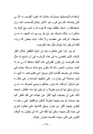 ‫ﺃﺴﺘﻌﺩﺍﺩﻩ ﻟﺘﻭﺼﻴﻠﻬﺎ ﺒﺴﻴﺎﺭﺘﻪ، ﺤﺎﻨﺕ ﻟﻪ ﺍﺨﻴﺭﺍ ﺍﻟﻔﺭﺼـﻪ ﺍﻟﺘـﻰ‬
‫ﻜﺎﻥ ﻴﺘﻤﻨﺎﻫﺎ، ﻗﺎﻡ ﻤﻥ ﻓﻭﺭﻩ ﻫﻭ ﺍﻷﺨﺭ ﻴﺸﻜﺭﻷﺼﺤﺎﺏ ﺍﻟﻤﻨـﺯل‬
‫ﺍﺴﺘﻀﺎﻓﺘﻪ ﻭ ﺍﺴﻌﺎﺩ ﻁﻔﻠﻴﻪ ﺒﻬﺫﻩ ﺍﻟﺩﻋﻭﻩ، ﻗـﺩ ﺍﺼـﺒﺢ ﺍﻟﻭﻗـﺕ‬
‫ﻤﺘﺄﺨﺭﺍ، ﻭ ﺒﺫﻜﺎﺀ ﺘﻤﺴﻙ ﻫﻭ ﺒﺄﻥ ﻴﻘـﻭﻡ ﺒﻬـﺫﻩ ﺍﻟﻤﻬﻤـﻪ ﻋـﻥ‬
‫ﻤﻀﻴﻔﻪ، ﺍﺩﺭﻜﺕ ﻫﻰ ﻤﻘﺼﺩﻩ ﻭﻻ ﺸﻙ، ﺍﺒﺩﺕ ﺒﻌﺽ ﺍﻟﺘـﺭﺩﺩ،‬
                   ‫ﻟﻜﻨﻪ ﻟﻡ ﻴﻜﻥ ﺍﺒﺩﺍ ﻴﺘﺭﻙ ﻤﺜل ﻫﺫﻩ ﺍﻟﻔﺭﺼﻪ.‬
‫ﻟﻡ ﻴﺩﺭ ﺍﺒﺩﺍ ﻋﻠﻰ ﺨﺎﻁﺭﻩ، ﺒﻌﺩ ﺍﻥ ﺍﻋﻴﺎﻩ ﺍﻟﺘﻔﻜﻴﺭ ﺨﻼل ﺍﻜﺜﺭ‬
‫ﺍﻟﻭﻗﺕ ﺍﻟﺫﻯ ﺍﻨﻘﻀﻰ ﺒﻪ ﻓﻰ ﻫﺫﻩ ﺍﻟﺯﻴﺎﺭﻩ، ﻓﻰ ﺍﻥ ﺘﺴﻨﺢ ﻟﻪ ﻤﺜل‬
‫ﻫﺫﻩ ﺍﻟﻔﺭﺼﻪ، ﺍﻥ ﻴﻜﻭﻥ ﺍﻟﻘﺩﺭﻓﻰ ﻫﺫﻩ ﺍﻟﻠﻴﻠﻪ ﻤﺤﺎﻟﻔﺎ ﺍﻟـﻰ ﻫـﺫﺍ‬
‫ﺍﻟﺤﺩ، ﻴﺴﺎﻭﺭﻩ ﺸﻌﻭﺭ ﺒﺄﻨﻪ ﻗﺩ ﻴﻜﻭﻥ ﻤﻊ ﺒﺩﺍﻴﻪ ﻤﺭﺤﻠﻪ ﺠﺩﻴﺩﻩ ﻓﻰ‬
‫ﺤﻴﺎﺘﻪ، ﻓﻰ ﺒﻀﻌﻪ ﻜﻠﻤﺎﺕ ﻜﺎﻥ ﻤﻭﺠﺯﺍ ﻓﻰ ﺘﻘﺩﻴﻡ ﻨﻔﺴـﻪ ﺍﻟﻴﻬـﺎ،‬
‫ﺘﺒﺩﻭ ﺼﺎﻤﺘﺔ ﺍﻟﻰ ﺠﻭﺍﺭﻩ ﻭ ﻋﻠﻰ ﺸﻔﺘﻴﻬﺎ ﺍﺒﺘﺴﺎﻤﻪ ﻭ ﻫﻰ ﻨﻌﻠﻨـﻪ‬
‫ﻋﻥ ﺘﺴﺎﺅل ﺍﺩﺭﻜﺕ ﺍﻨﻪ ﻴﺩﻭﺭ ﺒﺨﺎﻁﺭﻩ ﻴﺴﻌﻰ ﻟﻤﻌﺭﻓﺘـﻪ، ﻋـﻥ‬
‫ﺯﻭﺍﺝ ﺴﺎﺒﻕ ﻟﻬﺎ ﻟﻡ ﻴﺩﻡ ﻁﻭﻴﻼ ﻭ ﻟﻡ ﻴﻜﻥ ﻟﻬﺎ ﻤﻨﻪ ﺍﻁﻔﺎل، ﺸﺠﻌﻪ‬
‫ﺫﻟﻙ ﻋﻠﻰ ﺍﻥ ﻴﻀﻴﻑ ﺍﻟﻴﻬﺎ ﺍﻜﺜﺭ ﻋﻥ ﺤﻴﺎﺘﻪ، ﻓﻰ ﺜﻘﻪ ﺘﻨﻅﺭ ﺍﻟﻴﻪ‬
‫ﺒﻌﺩ ﺼﻤﺕ ﻟﻡ ﻴﺩﻡ ﺒﻴﻨﻬﻤﺎ ﻁﻭﻴﻼ ﻟﺘﻌﻠﻥ ﻤﻭﺍﻓﻘﺘﻬﺎ ﻋﻠﻰ ﺭﻏﺒﺘـﻪ‬
‫ﻟﻴﻜﻭﻥ ﺒﻴﻨﻬﻤﺎ ﺍﻜﺜﺭ ﻤﻥ ﺤﻭﺍﺭ ﻴﺴﺒﻕ ﺍﻗﺩﺍﻤﻬﺎ ﻋﻠﻰ ﺨﻁﻭﻩ ﺍﺨﺭﻯ‬
‫ﻓﻰ ﺤﻴﺎﻩ ﻜل ﻤﻨﻬﻤﺎ، ﺒﻌﻠﻥ ﻟﻬﺎ ﺜﻘﺘﻪ ﻓﻰ ﺍﻨﻪ ﻟﻥ ﻴﻁﻭل ﺒﻪ ﺍﻟﻭﻗﺕ‬
               ‫ﻟﺘﻜﻭﻥ ﻫﻰ ﺍﻟﺘﻰ ﺴﻭﻑ ﺘﻘﺎﺴﻤﻪ ﻤﺸﻭﺍﺭ ﺤﻴﺎﺘﻪ.‬

                       ‫- ٨٧ -‬
 