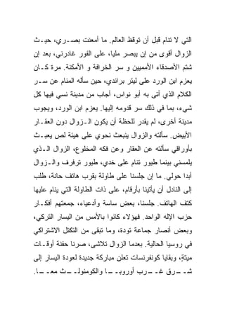 ‫ﺍﻟﺘﻲ ﻻ ﺘﻨﺎﻡ ﻗﺒل ﺃﻥ ﺘﻭﻗﻅ ﺍﻟﻌﺎﻟﻡ. ﻤﺎ ﺃﻤﻌﻨﺕ ﺒﺼـﺭﻱ، ﺤﻴـﺙ‬
‫ﺍﻟﺯﻭﺍل ﺃﻗﻭﻯ ﻤﻥ ﺇﻥ ﻴﺒﺼﺭ ﻤﻠﻴﺎ، ﻋﻠﻰ ﺍﻟﻔﻭﺭ ﻏﺎﺩﺭﻨﻲ، ﺒﻌﺩ ﺇﻥ‬
‫ﺸﺘﻡ ﺍﻷﺼﺩﻗﺎﺀ ﺍﻷﻤﻤﻴﻴﻥ ﻭ ﺴﺭ ﺍﻟﺨﺭﺍﻓﺔ ﻭ ﺍﻷﻤﻜﻨﺔ. ﻤﺭﺓ ﻜـﺎﻥ‬
‫ﻴﻌﺯﻡ ﺍﺒﻥ ﺍﻟﻭﺭﺩ ﻋﻠﻰ ﻟﻴﺘﺭ ﺒﺭﺍﻨﺩﻱ، ﺤﻴﻥ ﺴﺄﻟﻪ ﺍﻟﻤﻨﺎﻡ ﻋﻥ ﺴـﺭ‬
‫ﺍﻟﻜﻼﻡ ﺍﻟﺫﻱ ﺃﺘﻰ ﺒﻪ ﺃﺒﻭ ﻨﻭﺍﺱ، ﺃﺠﺎﺏ ﻤﻥ ﻤﺩﻴﻨﺔ ﻨﺴﻲ ﻓﻴﻬﺎ ﻜل‬
‫ﺸﻲﺀ، ﺒﻤﺎ ﻓﻲ ﺫﻟﻙ ﺴﺭ ﻗﺩﻭﻤﻪ ﺇﻟﻴﻬﺎ. ﻴﻌﺯﻡ ﺍﺒﻥ ﺍﻟﻭﺭﺩ، ﻭﻴﺠﻭﺏ‬
‫ﻤﺩﻴﻨﺔ ﺃﺨﺭﻯ، ﻟﻡ ﻴﻘﺩﺭ ﻟﻠﺤﻅﺔ ﺃﻥ ﻴﻜﻭﻥ ﺍﻟـﺯﻭﺍل ﺩﻭﻥ ﺍﻟﻌﻘـﺎﺭ‬
‫ﺍﻷﺒﻴﺽ. ﺴﺄﻟﺘﻪ ﻭﺍﻟﺯﻭﺍل ﻴﻨﺒﻌﺙ ﻨﺤﻭﻱ ﻋﻠﻰ ﻫﻴﺌﺔ ﻟﺹ ﻴﻌﺒـﺙ‬
‫ﺒﺄﻭﺭﺍﻗﻲ ﺴﺄﻟﺘﻪ ﻋﻥ ﺍﻟﻌﻘﺎﺭ ﻭﻋﻥ ﻓﻜﻪ ﺍﻟﻤﺨﻠﻭﻉ، ﺍﻟﺯﻭﺍل ﺍﻟـﺫﻱ‬
‫ﻴﻠﻤﺴﻨﻲ ﺒﻴﻨﻤﺎ ﻁﻴﻭﺭ ﺘﻨﺎﻡ ﻋﻠﻰ ﺨﺩﻱ، ﻁﻴﻭﺭ ﺘﺭﻓﺭﻑ ﻭﺍﻟـﺯﻭﺍل‬
‫ﺃﺒﺩﺍ ﺤﻭﻟﻲ. ﻤﺎ ﺇﻥ ﺠﻠﺴﻨﺎ ﻋﻠﻰ ﻁﺎﻭﻟﺔ ﺒﻘﺭﺏ ﻫﺎﺘﻑ ﺤﺎﻨﺔ، ﻁﻠﺏ‬
                                                ‫ﹰ‬
‫ﺇﻟﻰ ﺍﻟﻨﺎﺩل ﺃﻥ ﻴﺄﺘﻴﻨﺎ ﺒﺄﺭﻗﺎﻡ، ﻋﻠﻰ ﺫﺍﺕ ﺍﻟﻁﺎﻭﻟﺔ ﺍﻟﺘﻲ ﻴﻨﺎﻡ ﻋﻠﻴﻬﺎ‬
‫ﻜﺘﻑ ﺍﻟﻬﺎﺘﻑ. ﺠﻠﺴﻨﺎ، ﺒﻌﺽ ﺴﺎﺴﺔ ﻭﺃﺩﻋﻴﺎﺀ، ﺠﻤﻌﺘﻬﻡ ﺃﻓﻜـﺎﺭ‬
‫ﺤﺯﺏ ﺍﻹﻟﻪ ﺍﻟﻭﺍﺤﺩ. ﻓﻬﺅﻻﺀ ﻜﺎﻨﻭﺍ ﺒﺎﻷﻤﺱ ﻤﻥ ﺍﻟﻴﺴﺎﺭ ﺍﻟﺘﺭﻜﻲ،‬
‫ﻭﺒﻌﺽ ﺃﻨﺼﺎﺭ ﺠﻤﺎﻋﺔ ﺘﻭﺩﺓ، ﻭﻤﺎ ﺘﺒﻘﻰ ﻤﻥ ﺍﻟﺘﻜﺘل ﺍﻻﺸﺘﺭﺍﻜﻲ‬
‫ﻓﻲ ﺭﻭﺴﻴﺎ ﺍﻟﺤﺎﻟﻴﺔ. ﺒﻌﺩﻤﺎ ﺍﻟﺯﻭﺍل ﺘﻼﺸﻰ، ﺼﺭﻨﺎ ﺤﻔﻨﺔ ﺃﻭﻗـﺎﺕ‬
‫‪‬ﻴﺘ ٍ، ﻭﺒﻘﺎﻴﺎ ﻜﻭﻨﻔﺭﻨﺴﺎﺕ ﺘﻌﻠﻥ ﻤﺒﺎﺭﻜﺔ ﺠﺩﻴﺩﺓ ﻟﻌﻭﺩﺓ ﺍﻟﻴﺴﺎﺭ ﺇﻟﻰ‬
                                                     ‫ﻤ ﹶﺔ‬
‫ـﺎ.‬
 ‫ـﺙ ﻤﻌــ ﹰ‬
         ‫ـﺎ ﻭﺍﻟﻜﻭﻤﻨﻭﻟــ‬
                      ‫ـﺭﺏ ﺃﻭﺭﻭﺒــ‬
                                ‫ـﺭﻕ ﻏــ‬
                                      ‫ﺸــ‬
 