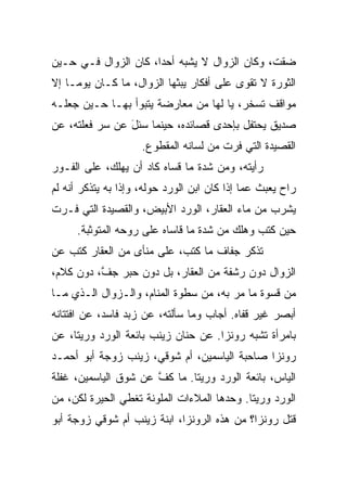 ‫ﻀﻘﺕ، ﻭﻜﺎﻥ ﺍﻟﺯﻭﺍل ﻻ ﻴﺸﺒﻪ ﺃﺤﺩﹰ، ﻜﺎﻥ ﺍﻟﺯﻭﺍل ﻓـﻲ ﺤـﻴﻥ‬
                     ‫ﺍ‬
‫ﺍﻟﺜﻭﺭﺓ ﻻ ﺘﻘﻭﻯ ﻋﻠﻰ ﺃﻓﻜﺎﺭ ﻴﺒﺜﻬﺎ ﺍﻟﺯﻭﺍل، ﻤﺎ ﻜـﺎﻥ ﻴﻭﻤـﺎ ﺇﻻ‬
   ‫ﹰ‬
‫ﻤﻭﺍﻗﻑ ﺘﺴﺨﺭ، ﻴﺎ ﻟﻬﺎ ﻤﻥ ﻤﻌﺎﺭﻀﺔ ﻴﺘﺒﻭﺃ ﺒﻬـﺎ ﺤـﻴﻥ ﺠﻌﻠـﻪ‬
‫ﺼﺩﻴﻕ ﻴﺤﺘﻔل ﺒﺈﺤﺩﻯ ﻗﺼﺎﺌﺩﻩ، ﺤﻴﻨﻤﺎ ‪‬ﺌل ﻋﻥ ﺴﺭ ﻓﻌﻠﺘﻪ، ﻋﻥ‬
          ‫‪‬‬     ‫ﺴ َ‬
                     ‫ﺍﻟﻘﺼﻴﺩﺓ ﺍﻟﺘﻲ ﻓﺭﺕ ﻤﻥ ﻟﺴﺎﻨﻪ ﺍﻟﻤﻘﻁﻭﻉ.‬
‫ﺭﺃﻴﺘﻪ، ﻭﻤﻥ ﺸﺩﺓ ﻤﺎ ﻗﺴﺎﻩ ﻜﺎﺩ ﺃﻥ ﻴﻬﻠﻙ، ﻋﻠﻰ ﺍﻟﻔـﻭﺭ‬
‫ﺭﺍﺡ ﻴﻌﺒﺙ ﻋﻤﺎ ﺇﺫﺍ ﻜﺎﻥ ﺍﺒﻥ ﺍﻟﻭﺭﺩ ﺤﻭﻟﻪ، ﻭﺇﺫﺍ ﺒﻪ ﻴﺘﺫﻜﺭ ﺃﻨﻪ ﻟﻡ‬
‫ﻴﺸﺭﺏ ﻤﻥ ﻤﺎﺀ ﺍﻟﻌﻘﺎﺭ، ﺍﻟﻭﺭﺩ ﺍﻷﺒﻴﺽ، ﻭﺍﻟﻘﺼﻴﺩﺓ ﺍﻟﺘﻲ ﻓـﺭﺕ‬
     ‫ﺤﻴﻥ ﻜﺘﺏ ﻭﻫﻠﻙ ﻤﻥ ﺸﺩﺓ ﻤﺎ ﻗﺎﺴﺎﻩ ﻋﻠﻰ ﺭﻭﺤﻪ ﺍﻟﻤﺘﻭﺜﺒﺔ.‬
‫ﺘﺫﻜﺭ ﺠﻔﺎﻑ ﻤﺎ ﻜﺘﺏ، ﻋﻠﻰ ﻤﻨﺄﻯ ﻤﻥ ﺍﻟﻌﻘﺎﺭ ﻜﺘﺏ ﻋﻥ‬
‫ﺍﻟﺯﻭﺍل ﺩﻭﻥ ﺭﺸﻔﺔ ﻤﻥ ﺍﻟﻌﻘﺎﺭ، ﺒل ﺩﻭﻥ ﺤﺒﺭ ﺠ ﱠ، ﺩﻭﻥ ﻜﻼﻡ،‬
          ‫ﻑ‬
‫ﻤﻥ ﻗﺴﻭﺓ ﻤﺎ ﻤﺭ ﺒﻪ، ﻤﻥ ﺴﻁﻭﺓ ﺍﻟﻤﻨﺎﻡ، ﻭﺍﻟـﺯﻭﺍل ﺍﻟـﺫﻱ ﻤـﺎ‬
‫ﺃﺒﺼﺭ ﻏﻴﺭ ﻗﻔﺎﻩ. ﺃﺠﺎﺏ ﻭﻤﺎ ﺴﺄﻟﺘﻪ، ﻋﻥ ﺯﺒﺩ ﻓﺎﺴﺩ، ﻋﻥ ﺍﻓﺘﺘﺎﻨﻪ‬
‫ﺒﺎﻤﺭﺃﺓ ﺘﺸﺒﻪ ﺭﻭﻨﺯﺍ. ﻋﻥ ﺤﻨﺎﻥ ﺯﻴﻨﺏ ﺒﺎﺌﻌﺔ ﺍﻟﻭﺭﺩ ﻭﺭﻴﺘﺎ، ﻋﻥ‬
‫ﺭﻭﻨﺯﺍ ﺼﺎﺤﺒﺔ ﺍﻟﻴﺎﺴﻤﻴﻥ، ﺃﻡ ﺸﻭﻗﻲ، ﺯﻴﻨﺏ ﺯﻭﺠﺔ ﺃﺒﻭ ﺃﺤﻤـﺩ‬
‫ﺍﻟﻴﺎﺱ، ﺒﺎﺌﻌﺔ ﺍﻟﻭﺭﺩ ﻭﺭﻴﺘﺎ. ﻤﺎ ﻜﻑ ﻋﻥ ﺸﻭﻕ ﺍﻟﻴﺎﺴﻤﻴﻥ، ﻏﻔﻠﺔ‬
                      ‫ﱠ‬
‫ﺍﻟﻭﺭﺩ ﻭﺭﻴﺘﺎ. ﻭﺤﺩﻫﺎ ﺍﻟﻤﻼﺀﺍﺕ ﺍﻟﻤﻠﻭﻨﺔ ﺘﻐﻁﻲ ﺍﻟﺤﻴﺭﺓ ﻟﻜﻥ، ﻤﻥ‬
‫‪‬‬
‫ﻗﺘل ﺭﻭﻨﺯﺍ؟ ﻤﻥ ﻫﺫﻩ ﺍﻟﺭﻭﻨﺯﺍ، ﺍﺒﻨﺔ ﺯﻴﻨﺏ ﺃﻡ ﺸﻭﻗﻲ ﺯﻭﺠﺔ ﺃﺒﻭ‬
 