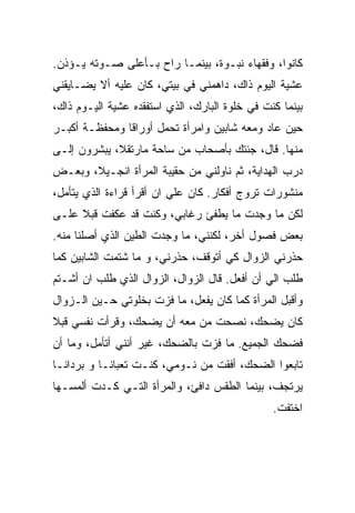 ‫ﻜﺎﻨﻭﺍ، ﻭﻓﻘﻬﺎﺀ ﻨﺒـﻭﺓ، ﺒﻴﻨﻤـﺎ ﺭﺍﺡ ﺒـﺄﻋﻠﻰ ﺼـﻭﺘﻪ ﻴـﺅﺫﻥ.‬
‫ﻋﺸﻴﺔ ﺍﻟﻴﻭﻡ ﺫﺍﻙ، ﺩﺍﻫﻤﻨﻲ ﻓﻲ ﺒﻴﺘﻲ، ﻜﺎﻥ ﻋﻠﻴﻪ ﺃﻻ ﻴﻀـﺎﻴﻘﻨﻲ‬
‫ﺒﻴﻨﻤﺎ ﻜﻨﺕ ﻓﻲ ﺨﻠﻭﺓ ﺍﻟﺒﺎﺭﻙ، ﺍﻟﺫﻱ ﺍﺴﺘﻔﻘﺩﻩ ﻋﺸﻴﺔ ﺍﻟﻴـﻭﻡ ﺫﺍﻙ،‬
‫ﺤﻴﻥ ﻋﺎﺩ ﻭﻤﻌﻪ ﺸﺎﺒﻴﻥ ﻭﺍﻤﺭﺃﺓ ﺘﺤﻤل ﺃﻭﺭﺍﻗﺎ ﻭﻤﺤﻔﻅـﺔ ﺃﻜﺒـﺭ‬
‫ﻤﻨﻬﺎ. ﻗﺎل، ﺠﺌﺘﻙ ﺒﺄﺼﺤﺎﺏ ﻤﻥ ﺴﺎﺤﺔ ﻤﺎﺭﺘﻘﻼ، ﻴﺒﺸﺭﻭﻥ ﺇﻟـﻰ‬
‫ﺩﺭﺏ ﺍﻟﻬﺩﺍﻴﺔ، ﺜﻡ ﻨﺎﻭﻟﻨﻲ ﻤﻥ ﺤﻘﻴﺒﺔ ﺍﻟﻤﺭﺃﺓ ﺍﻨﺠـﻴﻼ، ﻭﺒﻌـﺽ‬
‫ﻤﻨﺸﻭﺭﺍﺕ ﺘﺭﻭﺝ ﺃﻓﻜﺎﺭ. ﻜﺎﻥ ﻋﻠﻲ ﺍﻥ ﺃﻗﺭﺃ ﻗﺭﺍﺀﺓ ﺍﻟﺫﻱ ﻴﺘﺄﻤل،‬
‫ﻟﻜﻥ ﻤﺎ ﻭﺠﺩﺕ ﻤﺎ ﻴﻁﻔﺊ ﺭﻏﺎﺒﻲ، ﻭﻜﻨﺕ ﻗﺩ ﻋﻜﻔﺕ ﻗﺒﻼ ﻋﻠـﻰ‬
‫ﺒﻌﺽ ﻓﺼﻭل ﺃﺨﺭ، ﻟﻜﻨﻨﻲ، ﻤﺎ ﻭﺠﺩﺕ ﺍﻟﻁﻴﻥ ﺍﻟﺫﻱ ﺃﺼﻠﻨﺎ ﻤﻨﻪ.‬
‫ﺤﺫﺭﻨﻲ ﺍﻟﺯﻭﺍل ﻜﻲ ﺃﺘﻭﻗﻑ، ﺤﺫﺭﻨﻲ، ﻭ ﻤﺎ ﺸﺘﻤﺕ ﺍﻟﺸﺎﺒﻴﻥ ﻜﻤﺎ‬
‫ﻁﻠﺏ ﺍﻟﻲ ﺃﻥ ﺃﻓﻌل. ﻗﺎل ﺍﻟﺯﻭﺍل، ﺍﻟﺯﻭﺍل ﺍﻟﺫﻱ ﻁﻠﺏ ﺍﻥ ﺃﺸـﺘﻡ‬
‫ﻭﺃﻗ ‪‬ل ﺍﻟﻤﺭﺃﺓ ﻜﻤﺎ ﻜﺎﻥ ﻴﻔﻌل، ﻤﺎ ﻓﺯﺕ ﺒﺨﻠﻭﺘﻲ ﺤـﻴﻥ ﺍﻟـﺯﻭﺍل‬
                                                 ‫ﺒ‬
‫ﻜﺎﻥ ﻴﻀﺤﻙ، ﻨﺼﺤﺕ ﻤﻥ ﻤﻌﻪ ﺃﻥ ﻴﻀﺤﻙ، ﻭﻗﺭﺃﺕ ﻨﻔﺴﻲ ﻗﺒﻼ‬
‫ﻓﻀﺤﻙ ﺍﻟﺠﻤﻴﻊ. ﻤﺎ ﻓﺯﺕ ﺒﺎﻟﻀﺤﻙ، ﻏﻴﺭ ﺃﻨﻨﻲ ﺃﺘﺄﻤل، ﻭﻤﺎ ﺃﻥ‬
‫ﺘﺎﺒﻌﻭﺍ ﺍﻟﻀﺤﻙ، ﺃﻓﻘﺕ ﻤﻥ ﻨـﻭﻤﻲ، ﻜﻨـﺕ ﺘﻌﺒﺎﻨـﺎ ﻭ ﺒﺭﺩﺍﻨـﺎ‬
‫ﻴﺭﺘﺠﻑ، ﺒﻴﻨﻤﺎ ﺍﻟﻁﻘﺱ ﺩﺍﻓﺊ، ﻭﺍﻟﻤﺭﺃﺓ ﺍﻟﺘـﻲ ﻜـﺩﺕ ﺃﻟﻤﺴـﻬﺎ‬
                                                ‫ﺍﺨﺘﻔﺕ.‬
 