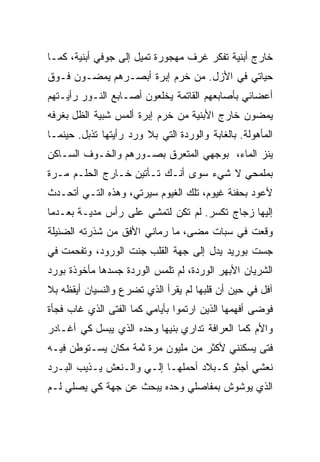 ‫ﺨﺎﺭﺝ ﺃﺒﻨﻴﺔ ﺘﻔﻜﺭ ﻏﺭﻑ ﻤﻬﺠﻭﺭﺓ ﺘﻤﻴل ﺇﻟﻰ ﺠﻭﻓﻲ ﺃﺒﻨﻴﺔ، ﻜﻤـﺎ‬
‫ﺤﻴﺎﺘﻲ ﻓﻲ ﺍﻷﺯل. ﻤﻥ ﺨﺭﻡ ﺇﺒﺭﺓ ﺃﺒﺼـﺭﻫﻡ ﻴﻤﻀـﻭﻥ ﻓـﻭﻕ‬
‫ﺃﻋﻀﺎﺌﻲ ﺒﺄﺼﺎﺒﻌﻬﻡ ﺍﻟﻘﺎﺘﻤﺔ ﻴﺨﻠﻌﻭﻥ ﺃﺼـﺎﺒﻊ ﺍﻟﻨـﻭﺭ ﺭﺃﻴـﺘﻬﻡ‬
‫ﻴﻤﻀﻭﻥ ﺨﺎﺭﺝ ﺍﻷﺒﻨﻴﺔ ﻤﻥ ﺨﺭﻡ ﺇﺒﺭﺓ ﺃﻟﻤﺱ ﺸﺒﻴﺔ ﺍﻟﻅل ﺒﻐﺭﻓﻪ‬
‫ﺍﻟﻤﺄﻫﻭﻟﺔ. ﺒﺎﻟﻐﺎﺒﺔ ﻭﺍﻟﻭﺭﺩﺓ ﺍﻟﺘﻲ ﺒﻼ ﻭﺭﺩ ﺭﺃﻴﺘﻬﺎ ﺘﺫﺒل. ﺤﻴﻨﻤـﺎ‬
‫ﻴﻨﺯ ﺍﻟﻤﺎﺀ، ﺒﻭﺠﻬﻲ ﺍﻟﻤﺘﻌﺭﻕ ﺒﺼـﻭﺭﻫﻡ ﻭﺍﻟﺨـﻭﻑ ﺍﻟﺴـﺎﻜﻥ‬
‫ﺒﻤﻠﻤﺤﻲ ﻻ ﺸﻲﺀ ﺴﻭﻯ ﺃﻨـﻙ ﺘـﺄﺘﻴﻥ ﺨـﺎﺭﺝ ﺍﻟﺤﻠـﻡ ﻤـﺭﺓ‬
‫ﻷﻋﻭﺩ ﺒﺤﻔﻨﺔ ﻏﻴﻭﻡ، ﺘﻠﻙ ﺍﻟﻐﻴﻭﻡ ﺴﻴﺭﺘﻲ، ﻭﻫﺫﻩ ﺍﻟﺘـﻲ ﺃﺘﺤـﺩﺙ‬
‫ﺇﻟﻴﻬﺎ ﺯﺠﺎﺝ ﺘﻜ ‪‬ﺭ. ﻟﻡ ﺘﻜﻥ ﻟﺘﻤﺸﻲ ﻋﻠﻰ ﺭﺃﺱ ﻤﺩﻴـﺔ ﺒﻌـﺩﻤﺎ‬
                                    ‫ﺴ‬
‫ﻭﻗﻌﺕ ﻓﻲ ﺴﺒﺎﺕ ﻤﻀﻰ، ﻤﺎ ﺭﻤﺎﻨﻲ ﺍﻷﻓﻕ ﻤﻥ ﺸﺫﺭﺘﻪ ﺍﻟﻀﺌﻴﻠﺔ‬
‫ﺠﺴﺕ ﺒﻭﺭﻴﺩ ﻴﺩل ﺇﻟﻰ ﺠﻬﺔ ﺍﻟﻘﻠﺏ ﺠﻨﺕ ﺍﻟﻭﺭﻭﺩ، ﻭﺘﻔﺤﻤﺕ ﻓﻲ‬
                   ‫ﹼ‬
‫ﺍﻟﺸﺭﻴﺎﻥ ﺍﻷﺒﻬﺭ ﺍﻟﻭﺭﺩﺓ، ﻟﻡ ﺘﻠﻤﺱ ﺍﻟﻭﺭﺩﺓ ﺠﺴﺩﻫﺎ ﻤﺄﺨﻭﺫﺓ ﺒﻭﺭﺩ‬
‫ﺁﻓل ﻓﻲ ﺤﻴﻥ ﺃﻥ ﻗﻠﺒﻬﺎ ﻟﻡ ﻴﻘﺭﺃ ﺍﻟﺫﻱ ﺘﻀﺭﻉ ﻭﺍﻟﻨﺴﻴﺎﻥ ﺃﻴﻘﻅﻪ ﺒﻼ‬
‫ﻓﻭﻀﻰ ﺃﻓﻬﻤﻬﺎ ﺍﻟﺫﻴﻥ ﺍﺭﺘﻤﻭﺍ ﺒﺄﻴﺎﻤﻲ ﻜﻤﺎ ﺍﻟﻔﺘﻰ ﺍﻟﺫﻱ ﻏﺎﺏ ﻓﺠﺄﺓ‬
‫ﻭﺍﻷﻡ ﻜﻤﺎ ﺍﻟﻌﺭﺍﻓﺔ ﺘﺩﺍﺭﻱ ﺒﻨ ‪‬ﻬﺎ ﻭﺤﺩﻩ ﺍﻟﺫﻱ ﻴﺒﺴل ﻜﻲ ﺃﻏـﺎﺩﺭ‬
                           ‫ﻴ‬
‫ﻓﺘﻰ ﻴﺴﻜﻨﻨﻲ ﻷﻜﺜﺭ ﻤﻥ ﻤﻠﻴﻭﻥ ﻤﺭﺓ ﺜﻤﺔ ﻤﻜﺎﻥ ﻴﺴـﺘﻭﻁﻥ ﻓﻴـﻪ‬
‫ﻨﻌﺸﻲ ﺃﺠﺜﻭ ﻜـﺒﻼﺩ ﺃﺤﻤﻠﻬـﺎ ﺇﻟـﻲ ﻭﺍﻟـﻨﻌﺵ ﻴـﺫﻴﺏ ﺍﻟﺒـﺭﺩ‬
                     ‫‪‬‬
‫ﺍﻟﺫﻱ ﻴﻭﺸﻭﺵ ﺒﻤﻔﺎﺼﻠﻲ ﻭﺤﺩﻩ ﻴﺒﺤﺙ ﻋﻥ ﺠﻬﺔ ﻜﻲ ﻴﺼﻠﻲ ﻟـﻡ‬
 