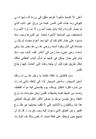 ‫ﺃﻋﺵ ﺇﻻ ﻜﺩﻤﻴﺔ ﻤﺄﺨﻭﺫﺍ ﻜﻭﻫﻡ ﻤﻠﻔﻕ ﺇﻟﻰ ﻭﺭﺩﺓ ﺃﺸـﺫﺒﻬﺎ ﻓـﻲ‬
                               ‫ﹰ‬
‫ﻜﻬﻭﻓﻲ ﻭﻤﺎ ﺠﺌﺕ ﻜﻤﻥ ﺘﻠﻤﺱ ﻏﻴﻤﻪ ﻤﻥ ﻭﺭﻕ ﻏﻴﺭ ﺘﺎﺌﺏ ﺍﻟﺫﻱ‬
                                   ‫ِ‬
‫ﻟﻡ ﻴﺼل ﺍﻟﻭﺭﺩﺓ ﺭﺃﻴﺘﻪ ﻴﺫﺒل ﺒﻴﻨﻤﺎ ﺃﻤﻴـﺭ، ﻻ ﺇﻤـﺎﺭﺓ ﻷﻤﻴـﺭﺓ‬
‫ﻟﺴﻨﻴﻨﺘﺠﻑ ﺒﻴﻥ ﺃﺼﺎﺒﻌﻪ ﺍﻷﻤﻴﺭﺓ ﺘﺒﺤﺙ ﻋﻥ ﻜﻨﻭﺯﻫﺎ ﻭﺠﺴـﺩﻫﺎ‬
‫ﻤﺴﻨﻭﺩ ﻋﻠﻰ ﺠﺩﺍﺭ ﻗﺎﺘﻡ ﻜﻤﺎ ﻟﻭ ﺃﻨﻬﺎ ﺒﻌﺩ ﺃﻋﻭﺍﻡ ﻤﻀﺕ ﻟﻡ ﻴﻜـﻥ‬
‫ﺠﺴﺩﻫﺎ ﻜﻲ ﺃﻨﺎﻡ ﻭﺒﻘﻭﺓ ﺃﺴﻨﺩﻩ ﺭﻭﺤﻲ ﻋﻠـﻰ ﻤﻘـﺒﺽ ﺒﺨـﻭﻓﻲ‬
‫ﺃﺴﻨﺩﻩ، ﻭﻫﻲ ﺘﺠﻲﺀ ﻤﻨﺫ ﺯﻤﻥ ﻜﻲ ﺃﻏﺎﺩﺭ ﺜﻘﺏ ﺍﻟﺒﺎﺏ ﺠﺴـﺩﻫﺎ‬
‫ﻴﻨﺎﻡ ﻋﻠﻰ ﺠﺩﺍﺭ ﻴﺴﻜﻥ ﻓﻲ ﺍﻟﺒﻌﻴﺩ ﻟﻡ ﺃﺴﺄل ﺍﻟﺒﺎﺏ ﺃﻏﺎﻅﻨﻲ ﺸﻜﻠﻪ‬
‫ﺸﻜل ﻁﺭﻴﻕ ﻴﻘﻭﺩ ﻗﺒل ﺃﻥ ﻴﺘﺠﻪ ﻭﻫﺫﻩ ﺍﻟﺘﻲ ﺃﺘﺤﺩﺙ ﺇﻟﻴﻬﺎ ﺯﺠﺎﺝ‬
                                                ‫ﺘﻜ ‪‬ﺭ.‬
                                                  ‫ﺴ‬
‫ﺴﺎﻥ ﻓﺎﻟﻨﺘﺎﻴﻥ ﻤﺎ ﻫﻜﺫﺍ ﺘﻐ ﹼﻨﺎ ﻴﺎ ﺭﺠل ﻋﻠـﻰ ﺸـﺭﻓﻙ‬
                    ‫ﹶ ﹸﺸ‬
‫ﺃﺩﺨﻥ ﺍﻟﺴﻴﺠﺎﺭ، ﺴﺄﺩﺨﻥ ﺍﻟﺴﻴﺠﺎﺭ ﺇﺫﹰ، ﻜﻲ ﺃﺒﻠﻐﻙ ﺒﺄﻨﻨﻲ ﻟﺴـﺕ‬
                     ‫ﺍ‬
‫ﻤﻥ ﺘﺴﺭﻩ ﻓﻜﺭﺓ ﺍﻨﺘﻅﺎﺭ ﻴﻭﻤﻙ، ﻴﻭﻡ ﻴﻘﺎﺴﻤﻨﻲ ﻓﻴﻪ ﻤﻭﺍﺀ ﺍﻟﻘﻁﻁ،‬
‫ﻭﻟﺴﺕ ﻤﻥ ﺘﺸﻴﻁ ﻨﻔﺴﻪ ﺒﻌﺸﻴﻘﺎﺕ ﺃﻓﻠﺴﻥ ﻭﻫﻥ ﻤﻐﺭﻤﺎﺕ ﺨـﺎﺭﺝ‬
‫ﺍﻟﻌﻔﺔ، ﻭﻫﻥ ﻴﻠﻤﺴﻥ ﻨﻭﻤﻙ ﻴﺎ ﺠﺩﻫﻥ ﺍﻵﻓل. ﻟﻨﻘل ﻟﻴﻭﻤﻙ ﺍﻟﻌﺸﻘﻲ‬
‫ﻫﺫﺍ ﺘﺒﹰ، ﻭﻟﻠﻅﻨﻭﻥ ﻭﺍﻷﻨﺎﺸﻴﺩ ﺍﻟﺘﻲ ﻻ ﺘﻜﻑ ﺒﺤﺩﻴﺜﻬﺎ ﻋﻥ ﻁﻠـﻭﻉ‬
                                              ‫ﺎ‬
‫ﺍﻟﻔﺠﺭ ﻭﻋﻥ ﺍﻟﻌﺸﻕ ﺍﻟﺫﻱ ﺩﻋﻭﺕ ﺇﻟﻴﻪ ﻭﻀـﺎﻕ ﺒﻨـﺎ. ﻓﻠـﻙ ﺃﻥ‬
‫ﺘﺒﺘﻬﺞ ﺤﻴﻥ ﻨﻭﺒﺨﻙ ﻋﻠﻰ ﻓﻌﻠﺔ ﺘﻤﻴﺕ ﺍﻟـﻨﻔﺱ ﻭﺘﺘﻠـﻑ ﺍﻟﻭﻗـﺕ‬
 