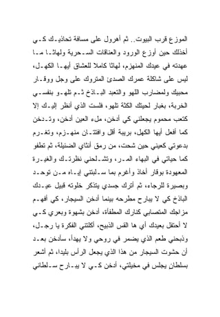 ‫ﺍﻟﻤﻭﺯﻉ ﻗﺭﺏ ﺍﻟﺒﻴﻭﺕ.. ﺜﻡ ﺃﻫﺭﻭل ﻋﻠﻰ ﻤﺴﺎﻓﺔ ﺘﺤﺎﺫﻴـﻙ ﻜـﻲ‬
‫ﺃﺨﺫﻟﻙ ﺤﻴﻥ ﺃﻭﺯﻉ ﺍﻟﻭﺭﻭﺩ ﻭﺍﻟﻌﻨﺎﻗﺎﺕ ﺍﻟﺴـﺤﺭﻴﺔ ﻭﻟﻬﺎﺜـﺎ ﻤـﺎ‬
    ‫ﹰ‬
‫ﻋﻬﺩﺘﻪ ﻓﻲ ﻋﻴﺩﻙ ﺍﻟﻤﻨﻬﺯﻡ، ﻟﻬﺎﺜﺎ ﻜﺎﻤﻼ ﻟﻠﻌﺸﺎﻕ ﺃﻴﻬـﺎ ﺍﻟﻜﻬـل،‬
                     ‫ﹰ‬    ‫ﹰ‬
‫ﻟﻴﺱ ﻋﻠﻰ ﺸﺎﻜﻠﺔ ﻋﻤﺭﻙ ﺍﻟﺼﺩﺉ ﺍﻟﻤﺘﺭﻭﻙ ﻋﻠﻰ ﻭﺠل ﻭﻭﻗـﺎﺭ‬
‫ﻤﺤﺒﻴﻙ ﻭﻟﻤﻀﺎﺭﺏ ﺍﻟﻠﻬﻭ ﻭﺍﻟﺘﻌﺒﺩ ﺍﻟﺒـﺎﺫﺥ ﺜـﻡ ﺘﻠﻬـﻭ ﺒﻨﻔﺴـﻲ‬
‫ﺍﻟﺨﺭﺒﺔ، ﺒﻐﺒﺎﺭ ﻟﺤﻴﺘﻙ ﺍﻟﻜﺜﺔ ﺘﻠﻬﻭ، ﻓﻠﺴﺕ ﺍﻟﺫﻱ ﺃﻨﻅﺭ ﺇﻟﻴـﻙ ﺇﻻ‬
‫ﻜﺘﻌﺏ ﻤﺤﻤﻭﻡ ﻴﺠﻌﻠﻨﻲ ﻜﻲ ﺃﺩﺨﻥ، ﻤلﺀ ﺍﻟﻌﻴﻥ ﺃﺩﺨﻥ، ﻭﺘـﺩﺨﻥ‬
‫ﻜﻤﺎ ﺃﻓﻌل ﺃﻴﻬﺎ ﺍﻟﻜﻬل، ﺒﺭﻴﺒﺔ ﺃﻗل ﻭﺍﻓﺘﺘـﺎﻥ ﻤﻨﻬـﺯﻡ، ﻭ ﹸﻐـﺭﻡ‬
    ‫ﺘ‬
‫ﺒﺩﻋﻭﺘﻲ ﻜﻌﻴﻨﻲ ﺤﻴﻥ ﺸﺤﺕ، ﻤﻥ ﺭﻤﻕ ﺃﻨﺜﺎﻱ ﺍﻟﻀﺌﻴﻠﺔ، ﺜﻡ ﺘﻁﻔﻭ‬
‫ﻜﻤﺎ ﺤﻴﺎﺘﻲ ﻓﻲ ﺍﻟﺒﻬﺎﺀ ﺍﻟ ‪‬ـ ‪ ،‬ﻭﺘﺸـﻠﺤﻨﻲ ﻨﻅﺭﺘـﻙ ﻭﺍﻟﻐﻴـﺭﺓ‬
                          ‫ﻤ ﺭ‬
‫ﺍﻟﻤﻌﻬﻭﺩﺓ ﺒﻭﻗﺎﺭ ﺃﺨﹼﺫ ﻭﺃﻏﺭﻡ ﺒﻤﺎ ﺴـﻠﺒﺘﻨﻲ ﺇﻴـﺎﻩ ﻤـﻥ ﺘ ‪‬ﺤـﺩ‬
   ‫ﻭ‬                                ‫ﺎ‬
‫ﻭﺒﺼﻴﺭﺓ ﻟﻠﺭﺠﺎﺀ، ﺜﻡ ﺃﺘﺭﻙ ﺠﺴﺩﻱ ﻴﺘﺫﻜﺭ ﺨﻠﻭﺘﻪ ﹸﺒﻴل ﻋﻴـﺩﻙ‬
         ‫ﻗ‬
‫ﺍﻟﺒﺎﺫﺥ ﻜﻲ ﻻ ﻴﺒﺎﺭﺡ ﻤﻁﺭﺤﻪ ﺒﻴﻨﻤﺎ ﺃﺩﺨﻥ ﺍﻟﺴﻴﺠﺎﺭ، ﻜﻲ ﺃﻓﻬـﻡ‬
‫ﻤﺯﺍﺠﻙ ﺍﻟﻤﺘﺼﺎﺒﻲ ﻜﻨﺎﺭﻙ ﺍﻟﻤﻁﻔﺄﺓ، ﺃﺩﺨﻥ ﺒﺸﻬﻭﺓ ﻭﺒﻌﺭﻱ ﻜـﻲ‬
‫ﻻ ﺃﺤﺘﻔل ﺒﻌﻴﺩﻙ ﺃﻱ ﻫﺎ ﺍﻟﻘﺱ ﺍﻟﺫﺒﻴﺢ، ﺃﻜﻠﺘﻨﻲ ﺍﻟﻔﻜﺭﺓ ﻴﺎ ﺭﺠـل،‬
‫ﻭﺫﺒﺤﻨﻲ ﻁﻌﻡ ﺍﻟﺫﻱ ﻴﻀﻤﺭ ﻓﻲ ﺭﻭﺤﻲ ﻭﻻ ﻴﻬﺩﺃ، ﺴﺄﺩﺨﻥ ﺒﻌـﺩ‬
‫ﺃﻥ ﺤﺸﻭﺕ ﺍﻟﺴﻴﺠﺎﺭ ﻤﻥ ﻫﺫﺍ ﺍﻟﺫﻱ ﻴﺠﻌل ﺍﻟﺭﺃﺱ ﺒﻠﻴﺩﹰ، ﺜﻡ ﺃﺸﻌﺭ‬
         ‫ﺍ‬
‫ﺒﺴﻠﻁﺎﻥ ﻴﺠﻠﺱ ﻓﻲ ﻤﺨﻴﻠﺘﻲ، ﺃﺩﺨﻥ ﻜـﻲ ﻻ ﻴﺒـﺎﺭﺡ ﺴـﻠﻁﺎﻨﻲ‬
                                          ‫ٍ‬
 