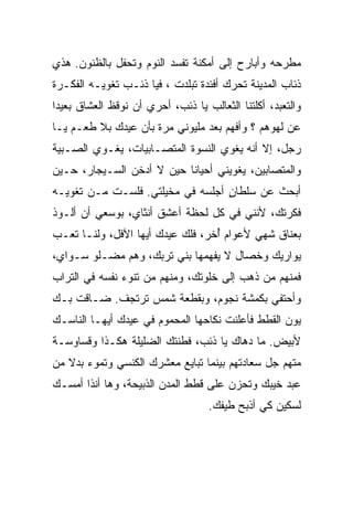 ‫ﻤﻁﺭﺤﻪ ﻭﺃﺒﺎﺭﺡ ﺇﻟﻰ ﺃﻤﻜﻨﺔ ﺘﻔﺴﺩ ﺍﻟﻨﻭﻡ ﻭﺘﺤﻔل ﺒﺎﻟﻅﻨﻭﻥ. ﻫﺫﻱ‬
‫ﺫﺌﺎﺏ ﺍﻟﻤﺩﻴﻨﺔ ﺘﺤﺭﻙ ﺃﻓﺌﺩﺓ ﺘﺒﹼﺩﺕ ، ﻓﻴﺎ ﺫﺌـﺏ ﺘﻐﻭﻴـﻪ ﺍﻟﻔﻜـﺭﺓ‬
                            ‫ﻠ‬
‫ﻭﺍﻟﺘﻌ ‪‬ﺩ، ﺃﻜﻠﺘﻨﺎ ﺍﻟﺜﻌﺎﻟﺏ ﻴﺎ ﺫﺌﺏ، ﺃﺤﺭﻱ ﺃﻥ ﻨﻭﻗﻅ ﺍﻟﻌﺸﺎﻕ ﺒﻌﻴﺩﺍ‬
‫ﹰ‬                                                  ‫ﺒ‬
‫ﻋﻥ ﻟﻬﻭﻫﻡ ؟ ﻭﺃﻓﻬﻡ ﺒﻌﺩ ﻤﻠﻴﻭﻨﻲ ﻤﺭﺓ ﺒﺄﻥ ﻋﻴﺩﻙ ﺒﻼ ﻁﻌـﻡ ﻴـﺎ‬
‫ﺭﺠل، ﺇﻻ ﺃﻨﻪ ﻴﻐﻭﻱ ﺍﻟﻨﺴﻭﺓ ﺍﻟﻤﺘﺼـﺎﺒﻴﺎﺕ، ﻴﻐـﻭﻱ ﺍﻟﺼـﺒﻴﺔ‬
‫ﻭﺍﻟﻤﺘﺼﺎﺒﻴﻥ، ﻴﻐﻭﻴﻨﻲ ﺃﺤﻴﺎﻨﺎ ﺤﻴﻥ ﻻ ﺃﺩﺨﻥ ﺍﻟﺴـﻴﺠﺎﺭ، ﺤـﻴﻥ‬
                          ‫ﹰ‬
‫ﺃﺒﺤﺙ ﻋﻥ ﺴﻠﻁﺎﻥ ﺃﺠﻠﺴﻪ ﻓﻲ ﻤﺨﻴﻠﺘﻲ. ﻓﻠﺴـﺕ ﻤـﻥ ﺘﻐﻭﻴـﻪ‬
                                  ‫ٍ‬
‫ﻓﻜﺭﺘﻙ، ﻷﻨﻨﻲ ﻓﻲ ﻜل ﻟﺤﻅﺔ ﺃﻋﺸﻕ ﺃﻨﺜﺎﻱ، ﺒﻭﺴﻌﻲ ﺃﻥ ﺃﻟـﻭﺫ‬
‫ﺒﻌﻨﺎﻕ ﺸﻬﻲ ﻷﻋﻭﺍﻡ ُﺨﺭ، ﻓﻠﻙ ﻋﻴﺩﻙ ﺃﻴﻬﺎ ﺍﻵﻓل، ﻭﻟﻨـﺎ ﺘﻌـﺏ‬
                                  ‫ﺃ‬
‫ﻴﻭﺍﺭﻴﻙ ﻭﺨﺼﺎل ﻻ ﻴﻔﻬﻤﻬﺎ ﺒﻨﻲ ﺘﺭﺒﻙ، ﻭﻫﻡ ‪‬ﻀـﹼﻭ ﺴـﻭﺍﻱ،‬
        ‫ﻤ ﻠ‬
‫ﻓﻤﻨﻬﻡ ﻤﻥ ﺫﻫﺏ ﺇﻟﻰ ﺨﻠﻭﺘﻙ، ﻭﻤﻨﻬﻡ ﻤﻥ ﺘﻨﻭﺀ ﻨﻔﺴﻪ ﻓﻲ ﺍﻟﺘﺭﺍﺏ‬
‫ﻭﺃﺤﺘﻔﻲ ﺒﻜﻤﺸﺔ ﻨﺠﻭﻡ، ﻭﺒﻘﻁﻌﺔ ﺸﻤﺱ ﺘﺭﺘﺠﻑ. ﻀـﺎﻗﺕ ﺒـﻙ‬
‫ﻴﻭﻥ ﺍﻟﻘﻁﻁ ﻓﺄﻋﻠﻨﺕ ﻨﻜﺎﺤﻬﺎ ﺍﻟﻤﺤﻤﻭﻡ ﻓﻲ ﻋﻴﺩﻙ ﺃﻴﻬـﺎ ﺍﻟﻨﺎﺴـﻙ‬
‫ﻷﺒﻴﺽ. ﻤﺎ ﺩﻫﺎﻙ ﻴﺎ ﺫﺌﺏ، ﻓﻁﻨﺘﻙ ﺍﻟﻀﻠﻴﻠﺔ ﻫﻜـﺫﺍ ﻭﻗﺴﺎﻭﺴـﺔ‬
‫ﻤﺘﻬﻡ ﺠل ﺴﻌﺎﺩﺘﻬﻡ ﺒﻴﻨﻤﺎ ﺘﺒﺎﻴﻊ ﻤﻌﺸﺭﻙ ﺍﻟﻜﻨﺴﻲ ﻭﺘﻤﻭﺀ ﺒﺩﻻ ﻤﻥ‬
   ‫ﹰ‬
‫ﻋ ‪‬ﺩ ﺨ ‪‬ﺒﻙ ﻭﺘﺤﺯﻥ ﻋﻠﻰ ﻗﻁﻁ ﺍﻟﻤﺩﻥ ﺍﻟﺫﺒﻴﺤﺔ، ﻭﻫﺎ ﺃﻨﺫﺍ ﺃﻤﺴـﻙ‬
                                              ‫ﺒ ﻴ‬
                                    ‫ﻟﺴﻜﻴﻥ ﻜﻲ ﺃﺫﺒﺢ ﻁﻴﻔﻙ.‬
 