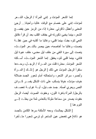 ‫ﺇﻨﻤﺎ ﺍﻟﺸﻌﺭ ﺍﻟﻤﺅﻨﺙ ﻭ ﺇﻨﻨﻲ ﺍﻟﻤﺭﺃﺓ / ﺍﻟﺭﺠل، ﺍﻟﺸـﻌﺭ‬
‫ﻟﻤﺅﻨﺙ، ﺇﻨﻨﻲ ﻋﻠﻰ ﺨﺼﺎﻡ ﻤﻊ ﺍﻟﻭﻗﺕ ﻏﺎﻟﺒﹰ، ﻭﺃﺤﻴﺎﻨﺎ… ﺃﺭﺠﺊ‬
      ‫ﹰ‬        ‫ﺎ‬
‫ﺍﻟﻤﻌﻨﻰ ﻭﺃﻋ ﹼل ﺫﺍﻜﺭﺘﻲ. ﻤﻌﺫﺭﺓ ﺇﺫﹰ، ﻤﻥ ﺍﻟﺭﻤﺯ ﺤﻴﻥ ﻴﻔﻀـﺢ‬
                    ‫ﺍ‬                  ‫ﻁ‬
‫ﺍﻟﺸﻌﺭ، ﺒﻴﻨﻤﺎ ﻴﺨﺒﺊ ﺫﻜﻭﺭﺘﻪ ﻓﻲ ﺠﻔﺎﻑ ﺍﻟﻘﻠﺏ ﺒﻌﺩ ﺃﻥ ﻗﺭﺃ ﺩﻗﺎﺌﻕ‬
‫ﺍﻟﻨﻌﻲ ﻟﺘﻭﻩ ﺠ ﱠ، ﺒﻴﻨﻤﺎ ﻗﻠﺒﻲ، ﻭﻏﺎﻟﺒﺎ ﻤﺎ ﺃﻜﺫﺒﻪ ﻓﻲ ﺤﻴﻥ ﻏﻔﻠـﺔ‬
                      ‫ﹰ‬                   ‫ﻑ‬
‫ﻴﻨﺼﺕ، ﻭﻏﺎﻟﺒﺎ ﻤﺎ ﺃﺨﺎﺼﻤﻪ، ﺤﻴﻥ ‪‬ﺒﺼﺭ ﺒﺎﻟﺸـﻌﺭ ﺍﻟﻤﺅﻨـﺙ،‬
                    ‫ﻴ‬                ‫ﹰ‬
‫ﻴﻨﺼﺕ ﺇﻟﻰ ﺴﻴﺭﺓ ﺍﻟﻨﻔﻲ ﻤﻥ ﺨﻠﻑ ﻟﻴل ﻤﻀﻰ، ﺨﻠﻑ ﻋﺒﻭﺓ ﻟﻴل‬
‫ﻓﺎﺘﻨﻲ، ﺒﻴﻨﻤﺎ ﻗﻠﺒﻲ ﻟﺘﻭﻩ ﻴﺨﻔﻕ. ﺇﻨﻤﺎ ﺍﻟﺸﻌﺭ ﺍﻟﻤﺅﻨـﺙ، َﺴـﻜﺘﻪ‬
     ‫ﺃ‬
‫ﺍﻟﺸﻌﺭ ﺍﻟﻤﺅﻨﺙ. ﻤﻌﺫﺭﺓ ﻗﻠﺕ ﻤﻥ ﺍﻟﻤـﺭﺃﺓ / ﺍﻟﺭﺠـل، ﻭﺤـﺩﻫﺎ‬
‫ﺴﺘﻘﺭﺃ ﺍﻟﺭﺠل ﺍﻟﻤﺅﻨﺙ ﻫﻲ ﺫﻟﻙ ] ﺍﻟﺭﺠل ﻫﻭ [ ﺘﻠـﻙ ] ﺍﻟﻤـﺭﺃﺓ‬
‫ﻭُﺒﺼﺭ، ﺴﺭﺍﺌﺭ ﺍﻟﺸﻌﺭ، ﻭﺍﺴﺘﺤﺎﻟﺘﻪ ﺃﻤﺎﻡ ﺸﻌﻭﺭ ﺍﻟﺠﺴﺩ ﻀﻼﻟﺔ‬
                                                ‫ﺃ‬
‫ﺨﻭﻑ ﻤﺅﻨﺙ، ﺨﻭﻓﺎ ﻴﻨﺴﻜﺏ ﻋﻠﻰ ﺫﺍﺕ ﺍﻟﺸﻜل ﻴﻔﺴـﺭ ﻜـﻭﺍﺌﻥ‬
                                 ‫ﹰ‬
‫ﺍﻟﻨﺹ ﻭﻴﻌﺭﻱ ﺃﺼﻠﻪ. ﺠﺴﺩ ﻀـﺌﻴل، ﺃﻴـﺔ ﻏﻭﺍﻴـﺔ ﺘﻌﺼـﻑ‬
‫ﺒﺎﻟﺭﺠل/ ﺍﻟﻤﺭﺃﺓ ﺒﺎﻫﺭﺓ ﺍﻟﻠﻭﻥ، ﻭﺨﻔﻭﺕ ﺍﻟﺼﻭﺕ ﺃﻴﻀﹰ، ﺍﻟﺭﺠل‬
       ‫ﺎ‬
‫ﺨﻔﻭﺕ ﻴﺼﺩﺭ ﻤﻥ ﺴﻤﺎﻋﺔ ﻤﻠﻭﺜﺔ ﺒﺎﻟﻨﻌﺎﺱ ﺜﻤﺔ ﻤﻥ ﻴﺨﻠـﺩ ﺇﻟـﻰ‬
                                              ‫ﺍﻟﻨﻭﻡ ﻫﻨﺎ [‬
‫] ﺍﻟﺸﻜل ﻴﺠﺎﻟﺴﻨﺎ، ﻭﻤﻌﻪ ﺍﻷﻤﻜﻨﺔ ﺴﺭﻫﺎ ﺍﻟﻜﺎﻤﻥ ﺒﺎﻟﺠﺴﺩ‬
‫ﻫﻭ ﺫﺍﺘﻪ[ ﻫﻲ ﺘﻐﻤﺽ ﻋﻴﻥ ﺍﻟﺴﺎﺤﺭ ﺜﻡ ﺘﺭﻤﻲ ﺸﻌﻭﺭﺍ ﻤﺘـﺄﺨﺭﺍ‬
‫ﹰ‬       ‫ﹰ‬
 