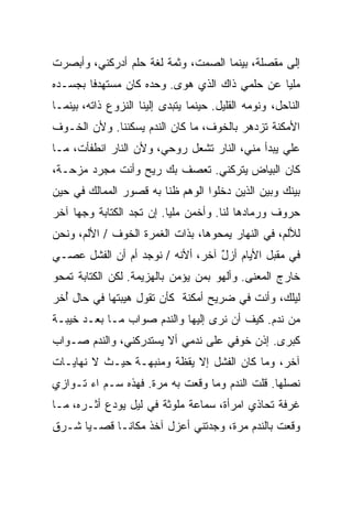 ‫ﺇﻟﻰ ﻤﻘﺼﻠﺔ، ﺒﻴﻨﻤﺎ ﺍﻟﺼﻤﺕ، ﻭﺜﻤﺔ ﻟﻐﺔ ﺤﻠﻡ ﺃﺩﺭﻜﻨﻲ، ﻭﺃﺒﺼﺭﺕ‬
‫ﻤﻠﻴﺎ ﻋﻥ ﺤﻠﻤﻲ ﺫﺍﻙ ﺍﻟﺫﻱ ﻫﻭﻯ. ﻭﺤﺩﻩ ﻜﺎﻥ ﻤﺴﺘﻬﺩﻓﺎ ﺒﺠﺴـﺩﻩ‬
       ‫ﹰ‬                                      ‫ﹰ‬
‫ﺍﻟﻨﺎﺤل، ﻭﻨﻭﻤﻪ ﺍﻟﻘﻠﻴل. ﺤﻴﻨﻤﺎ ﻴﺘﺒ ‪‬ﻯ ﺇﻟﻴﻨﺎ ﺍﻟﻨﺯﻭﻉ ﺫﺍﺘﻪ، ﺒﻴﻨﻤـﺎ‬
                           ‫ﺩ‬
‫ﺍﻷﻤﻜﻨﺔ ﺘﺯﺩﻫﺭ ﺒﺎﻟﺨﻭﻑ، ﻤﺎ ﻜﺎﻥ ﺍﻟﻨﺩﻡ ﻴﺴﻜﻨﻨﺎ. ﻭﻷﻥ ﺍﻟﺨـﻭﻑ‬
‫ﻋﻠﻲ ﻴﺒﺩﺃ ﻤﻨﻲ، ﺍﻟﻨﺎﺭ ﺘﺸﻌل ﺭﻭﺤﻲ، ﻭﻷﻥ ﺍﻟﻨﺎﺭ ﺍﻨﻁﻔﺄﺕ، ﻤـﺎ‬
                                                 ‫‪‬‬
‫ﻜﺎﻥ ﺍﻟﺒﻴﺎﺽ ﻴﺘﺭﻜﻨﻲ. ﺘﻌﺼﻑ ﺒﻙ ﺭﻴﺢ ﻭﺃﻨﺕ ﻤﺠﺭﺩ ﻤﺯﺤـﺔ،‬
‫ﺒﻴﻨﻙ ﻭﺒﻴﻥ ﺍﻟﺫﻴﻥ ﺩﺨﻠﻭﺍ ﺍﻟﻭﻫﻡ ﻅﻨﺎ ﺒﻪ ﻗﺼﻭﺭ ﺍﻟﻤﻤﺎﻟﻙ ﻓﻲ ﺤﻴﻥ‬
                       ‫ﹰ‬
‫ﺤﺭﻭﻑ ﻭﺭﻤﺎﺩﻫﺎ ﻟﻨﺎ. ﻭﺃﺨ ‪‬ﻥ ﻤﻠﻴﺎ. ﺇﻥ ﺘﺠﺩ ﺍﻟﻜﺘﺎﺒﺔ ﻭﺠﻬﺎ ﺁﺨﺭ‬
    ‫ﹰ‬                    ‫ﹰ‬     ‫ﻤ‬
‫ﻟﻸﻟﻡ، ﻓﻲ ﺍﻟﻨﻬﺎﺭ ﻴﻤﺤﻭﻫﺎ، ﺒﺫﺍﺕ ﺍﻟﻐﻤﺭﺓ ﺍﻟﺨﻭﻑ / ﺍﻷﻟﻡ، ﻭﻨﺤﻥ‬
‫ﻓﻲ ‪‬ﻘﺒل ﺍﻷﻴﺎﻡ ﺃﺯل ﺁﺨﺭ، ﺃﻷﻨﻪ / ﻨﻭﺠﺩ ﺃﻡ ﺃﻥ ﺍﻟﻔﺸل ﻋﺼـﻲ‬
‫‪‬‬                                 ‫ٌ‬            ‫ﻤ‬
‫ﺨﺎﺭﺝ ﺍﻟﻤﻌﻨﻰ. ﻭﺃﻟﻬﻭ ﺒﻤﻥ ﻴﺅﻤﻥ ﺒﺎﻟﻬﺯﻴﻤﺔ. ﻟﻜﻥ ﺍﻟﻜﺘﺎﺒﺔ ﺘﻤﺤﻭ‬
‫ﻟﻴﻠﻙ، ﻭﺃﻨﺕ ﻓﻲ ﻀﺭﻴﺢ ﺃﻤﻜﻨﺔ ﻜﺄﻥ ﺘﻘﻭل ﻫﻴﺒﺘﻬﺎ ﻓﻲ ﺤﺎل ُﺨﺭ‬
  ‫ﺃ‬
‫ﻤﻥ ﻨﺩﻡ. ﻜﻴﻑ ﺃﻥ ﻨﺭﻯ ﺇﻟﻴﻬﺎ ﻭﺍﻟﻨﺩﻡ ﺼﻭﺍﺏ ﻤـﺎ ﺒﻌـﺩ ﺨﻴﺒـﺔ‬
‫ﻜﺒﺭﻯ. ﺇﺫﻥ ﺨﻭﻓﻲ ﻋﻠﻰ ﻨﺩﻤﻲ ﺃﻻ ﻴﺴﺘﺩﺭﻜﻨﻲ، ﻭﺍﻟﻨﺩﻡ ﺼـﻭﺍﺏ‬
‫ﺁﺨﺭ، ﻭﻤﺎ ﻜﺎﻥ ﺍﻟﻔﺸل ﺇﻻ ﻴﻘﻅﺔ ﻭﻤﻨﺒﻬـﺔ ﺤﻴـﺙ ﻻ ﻨﻬﺎﻴـﺎﺕ‬
‫ﻨﺼﻠﻬﺎ. ﻗﻠﺕ ﺍﻟﻨﺩﻡ ﻭﻤﺎ ﻭﻗﻌﺕ ﺒﻪ ﻤﺭﺓ. ﻓﻬﺫﻩ ﺴـﻡ ﺍﺀ ﺘـﻭﺍﺯﻱ‬
‫ﻏﺭﻓﺔ ﺘﺤﺎﺫﻱ ﺍﻤﺭﺃﺓ، ﺴﻤﺎﻋﺔ ﻤﻠﻭﺜﺔ ﻓﻲ ﻟﻴل ﻴﻭﺩﻉ ﺃﺜـﺭﻩ، ﻤـﺎ‬
‫ﻭﻗﻌﺕ ﺒﺎﻟﻨﺩﻡ ﻤﺭﺓ، ﻭﺠﺩﺘﻨﻲ ﺃﻋﺯل ﺁﺨﺫ ﻤﻜﺎﻨـﺎ ﻗﺼـﻴﺎ ﺸـﺭﻕ‬
     ‫ﹰ‬     ‫ﹰ‬
 