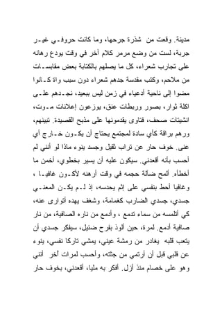 ‫ﻤﺩﻴﻨﺔ. ﻭﻗﻌﺕ ﻤﻥ ﺸﺫﺭﺓ ﺠﺭﺤﻬﺎ، ﻭﻤﺎ ﻜﺎﻨﺕ ﺤﺭﻭﻓـﻲ ﻏﻴـﺭ‬
‫ﺠﺭﺒﺔ، ﻟﺴﺕ ﻤﻥ ﻭﻀﻊ ﻤﺭﻤﺭ ﻜﻼﻡ ﺁﺨﺭ ﻓﻲ ﻭﻗﺕ ﻴﻭﺩﻉ ﺭﻫﺎﻨﻪ‬
‫ﻋﻠﻰ ﺘﺠﺎﺭﺏ ﺸﻌﺭﺍﺀ، ﻜل ﻤﺎ ﻴﺼﻠﻬﻡ ﺒﺎﻟﻜﺘﺎﺒﺔ ﺒﻌﺽ ﻤﻘﺎﺒﺴـﺎﺕ‬
‫ﻤﻥ ﻤﻼﺤﻡ، ﻭﻜﺘﺏ ﻤﻘﺩﺴﺔ ﺠﺩﻫﻡ ﺸﻌﺭﺍﺀ ﺩﻭﻥ ﺴﺒﺏ ﻭﺍﺓ ﻜـﺎﻨﻭﺍ‬
‫ﻤﻀﻭﺍ ﺇﻟﻰ ﻨﺎﺤﻴﺔ ﺃﺩﻋﻴﺎﺀ ﻓﻲ ﺯﻤﻥ ﻟﻴﺱ ﺒﺒﻌﻴﺩ، ﻨﺠـﺩﻫﻡ ﻋﻠـﻰ‬
‫ﺍﻜﻠﺔ ﺜﻭﺍﺭ، ﺒﺼﻭﺭ ﻭﺭﺒﻁﺎﺕ ﻋﻨﻕ، ﻴﻭﺯﻋﻭﻥ ﺇﻋﻼﻨﺎﺕ ﻤـﻭﺕ،‬
‫ﺍﻨﺸﻴﺘﺎﺕ ﺼﺤﻑ، ﻓﺘﺎﻭﻯ ﻴﻘﺩﻤﻭﻨﻬﺎ ﻋﻠﻰ ﻤﺫﺒﺢ ﺍﻟﻘﺼﻴﺩﺓ. ﺘﺒﻴﻨﻬﻡ،‬
‫ﻭﺭﻫﻡ ﺒﺭﺍﻗﺔ ﻜﺄﻱ ﺴﺎﺩﺓ ﻟﻤﺠﺘﻤﻊ ﻴﺤﺘﺎﺝ ﺃﻥ ﻴﻜـﻭﻥ ﺨـﺎﺭﺝ ﺃﻱ‬
‫ﻋﻨﻰ. ﺨﻭﻑ ﺤﺎﺭ ﻋﻥ ﺘﺭﺍﺏ ﺜﻘﻴل ﻭﺠﺴﺩ ﻴﻨﻭﺀ ﻤﺎﺫﺍ ﻟﻭ ﺃﻨﻨﻲ ﻟﻡ‬
‫ﺃﺤﺴﺏ ﺒﺄﻨﻪ ﺃﻗﻌﺩﻨﻲ. ﺴﻴﻜﻭﻥ ﻋﻠﻴﻪ ﺃﻥ ﻴﺴﻴﺭ ﺒﺨﻁﻭﻱ، ﺃﺨﻤﻥ ﻤﺎ‬
‫ﺃﺨﻁﺄﻩ. ﺃﻟﻤﺢ ﻀﺂﻟﺔ ﺤﺠﻤﻪ ﻓﻲ ﻭﻗﺕ ﺃﺭﻫﻨﻪ ﻷﻜـﻭﻥ ﻏﺎﻓﻴـﺎ ،‬
  ‫ﹰ‬
‫ﻭﻏﺎﻓﻴﺎ ﺃﺤﻁ ﺒﻨﻔﺴﻲ ﻋﻠﻰ ﺇﺜﻡ ﻴﺤﺩﺴﻪ، ﺇﺫ ﻟـﻡ ﻴﻜـﻥ ﺍﻟﻤﻌﻨـﻲ‬
                                             ‫ﹰ‬
‫ﺠﺴﺩﻱ، ﺠﺴﺩﻱ ﺍﻟﻀﺎﺭﺏ ﻜﻐﻤﺎﻤﺔ، ﻭﺸﻐﻑ ﻴﻬﺩﻩ ﺃﺘﻭﺍﺭﻯ ﻋﻨﻪ،‬
‫ﻜﻲ ﺃﺘﻠﻤﺴﻪ ﻤﻥ ﺴﻤﺎﺀ ﺘﺩﻤﻊ ، ﻭﺃﺩﻤﻊ ﻤﻥ ﻨﺎﺭﻩ ﺍﻟﺼﺎﻓﻴﺔ، ﻤﻥ ﻨﺎﺭ‬
‫ﺼﺎﻓﻴﺔ ﺃﺩﻤﻊ. ﻟﻤﺭﺓ، ﺤﻴﻥ ﺃﻟﻭﺫ ﺒﻔﺭﺡ ﻀﺌﻴل، ﺴﻴﻔﻜﺭ ﺠﺴﺩﻱ ﺃﻥ‬
‫‪‬ﺘﻌﺏ ﻗﻠﺒﻪ ﻴﻐﺎﺩﺭ ﻤﻥ ﺭﻤﺸﺔ ﻋﻴﻨﻲ، ﻴﻤﺸﻲ ﺘﺎﺭﻜﺎ ﻨﻔﺴﻲ، ﻴﻨﻭﺀ‬
           ‫ﹰ‬                                      ‫ﻴ‬
‫ﻋﻥ ﻗﻠﺒﻲ ﻗﺒل ﺃﻥ ﺃﺭﺘﻤﻲ ﻤﻥ ﺠﺜﺘﻪ، ﻭﺃﺤﺴﺏ ﻟﻤﺭﺍﺕ ُﺨﺭ ﺃﻨﻨﻲ‬
       ‫ﺃ‬
‫ﻭﻫﻭ ﻋﻠﻰ ﺨﺼﺎﻡ ﻤﻨﺫ ﺃﺯل. ﺃﻓﻜﺭ ﺒﻪ ﻤﻠﻴﹰ، ﺃﻗﻌﺩﻨﻲ، ﺒﺨﻭﻑ ﺤﺎﺭ‬
                  ‫ﺎ‬
 