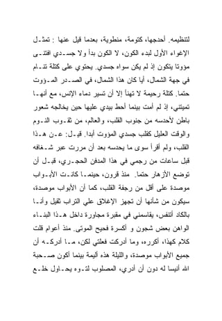 ‫ﻟﺘﻨﻅﻴﻤﻪ. ﺃﺤﺩﺠﻬﺎ، ﻜﺘﻭﻤﺔ، ﻤﻨﻁﻭﻴﺔ، ﺒﻌﺩﻤﺎ ﻗﻴل ﻋﻨﻬﺎ : ﺘﻤﺜـل‬
‫ﺍﻹﻏﻭﺍﺀ ﺍﻷﻭل ﻟﺒﺩﺀ ﺍﻟﻜﻭﻥ، ﻻ ﺍﻟﻜﻭﻥ ﺒﺩﺃ ﻭﻻ ﺠﺴـﺩﻱ ﺍﻓﺘﻨـﻰ‬
‫ﻤﺅﻭﺘﺎ ﻴﺘﻜﻭﻥ ﺇﺫ ﻟﻡ ﻴﻜﻥ ﺴﻭﺍﻩ ﺠﺴﺩﻱ. ﻴﺤﺘﻭﻱ ﻋﻠﻰ ﻜﺘﻠﺔ ﺘﻨـﺎﻡ‬
                                                ‫ﹰ‬
‫ﻓﻲ ﺠﻬﺔ ﺍﻟﺸﻤﺎل، ﺃﻴﺎ ﻜﺎﻥ ﻫﺫﺍ ﺍﻟﺸﻤﺎل، ﻓﻲ ﺍﻟﺼـﺩﺭ ﺍﻟﻤـﺅﻭﺕ‬
                                  ‫ﹰ‬
‫ﺤﺘﻤﺎ. ﻜﺘﻠﺔ ﺭﺤﻴﻤﺔ ﻻ ﺘﻬﻨﺄ ﺇﻻ ﺃﻥ ﺘﺴ ‪‬ﺭ ﺩﻤﺎﺀ ﺍﻹﻨﺱ، ﻤﻊ ﺃﻨﻬـﺎ‬
                     ‫ﻴ‬                             ‫ﹰ‬
‫ﺘﻤﻴﺘﻨﻲ، ﺇﺫ ﻟﻡ ﺃﻤﺕ ﺒﻴﻨﻤﺎ ﺃﺤﻁ ﺒﻴﺩﻱ ﻋﻠﻴﻬﺎ ﺤﻴﻥ ﻴﺨﺎﻟﺠﻪ ﺸﻌﻭﺭ‬
‫ﺒﺎﻁﻥ ﻷﺤﺩﺴﻪ ﻤﻥ ﺠﻨﻭﺏ ﺍﻟﻘﻠﺏ، ﻭﺍﻟﻌﺎﻟﻡ، ﻤﻥ ﺜﻘـﻭﺏ ﺍﻟﻨـﻭﻡ‬
‫ﻭﺍﻟﻭﻗﺕ ﺍﻟﻌﻠﻴل ﻜﻘﻠﺏ ﺠﺴﺩﻱ ﺍﻟﻤﺅﻭﺕ ﺃﺒﺩﺍ. ﻗﻴـل: ﻋـﻥ ﻫـﺫﺍ‬
                ‫ﹰ‬
‫ﺍﻟﻘﻠﺏ، ﻭﻟﻡ ﺃﻗﺭﺃ ﺴﻭﻯ ﻤﺎ ﻴﺤﺩﺴﻪ ﺒﻌﺩ ﺃﻥ ﻤﺭﺭﺕ ﻋﺒﺭ ﺸـﻐﺎﻓﻪ‬
‫ﻗﺒل ﺴﺎﻋﺎﺕ ﻤﻥ ﺭﺠﻤﻲ ﻓﻲ ﻫﺫﺍ ﺍﻟﻤﺩﻓﻥ ﺍﻟﺤﺠـﺭﻱ، ﻗﺒـل ﺃﻥ‬
‫ﺘﻭﻀﻊ ﺍﻷﺯﻫﺎﺭ ﺤﺘﻤﺎ. ﻤﻨﺫ ﻗﺭﻭﻥ، ﺤﻴﻨﻤـﺎ ﻜﺎﻨـﺕ ﺍﻷﺒـﻭﺍﺏ‬
                                ‫ﹰ‬
‫ﻤﻭﺼﺩﺓ ﻋﻠﻰ ﺃﻗل ﻤﻥ ﺭﺠﻔﺔ ﺍﻟﻘﻠﺏ، ﻜﻤﺎ ﺃﻥ ﺍﻷﺒﻭﺍﺏ ﻤﻭﺼﺩ ﹸ،‬
 ‫ﺓ‬                                           ‫ﹰ‬
‫ﺴﻴﻜﻭﻥ ﻤﻥ ﺸﺄﻨﻬﺎ ﺃﻥ ﺘﺠﻬﺯ ﺍﻹﻏﻼﻕ ﻋﻠﻲ ﺍﻟﺘﺭﺍﺏ ﺜﻘﻴل ﻭﺃﻨـﺎ‬
                  ‫‪‬‬
‫ﺒﺎﻟﻜﺎﺩ ﺃﺘﻨﻔﺱ، ﻴﻘﺎﺴﻤﻨﻲ ﻓﻲ ﻤﻘﺒﺭﺓ ﻤﺠﺎﻭﺭﺓ ﺩﺍﺨل ﻫـﺫﺍ ﺍﻟﺒﻨـﺎﺀ‬
‫ﺍﻟﻭﺍﻫﻥ ﺒﻌﺽ ﺸﺠﻭﻥ ﻭ ﺃﻜﺴﺭﺓ ﻓﺤﻴﺢ ﺍﻟﻤﻭﺘﻰ. ﻤﻨﺫ ﺃﻋﻭﺍﻡ ﻗﻠﺕ‬
‫ﻜﻼﻡ ﻜﻬﺫﺍ، ﺃﻜﺭﺭﻩ، ﻭﻤﺎ ﺃﺩﺭﻜﺕ ﻓﻌﻠﺘﻲ ﻟﻜﻥ، ﻤـﺎ ﺃﺩﺭﻜـﻪ ﺃﻥ‬
‫ﺠﻤﻴﻊ ﺍﻷﺒﻭﺍﺏ ﻤﻭﺼﺩ ﹲ، ﻭﺍﻟﻠﻴﻠﺔ ﻫﺫﻩ ﺃﻟﻴﻤﺔ ﺒﻴﻨﻤﺎ ﺃﻜﻭﻥ ﺼـﺤﺒﺔ‬
                                    ‫ﺓ‬
‫ﺍﷲ ﺃﻨﻴﺴﺎ ﻟﻪ ﺩﻭﻥ ﺃﻥ ﺃﺩﺭﻱ، ﺍﻟﻤﺼﻠﻭﺏ ﻟﺘـﻭﻩ ﻴﺤـﺎﻭل ﺨﻠـﻊ‬
                                          ‫ﹰ‬
 