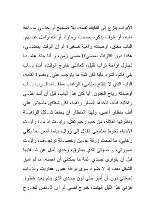 ‫ﺍﻷﺒﻭﺍﺏ ﻴﻨﺯﻉ ﺇﻟﻰ ﺘﻔﻜﻴﻙ ﻨﻔﺴﻪ، ﺒﻼ ﻀﺠﻴﺞ ﺃﻭ ﺤﺘـﻰ ﺴـﺎﻋﺔ‬
‫ﻤﻨﺒﻪ، ﺃﻭ ﺨﻭﻑ ﻴﺫﻜﺭﻩ ﺒﺼﺤﺏ ﺭﺤﻠﻭﺍ، ﺃﻭ ﺃﻨﻪ ﺭﺍﺤل ﻋـﻨﻬﻡ.‬
‫ﺍﻟﺒﺎﺏ ﻤﻐﻠﻕ، ﺃﻭﺼﺩﺘﻪ ﺭﺍﻫﺒﺔ ﺼﻐﻴﺭﺓ ﺃﻡ ﺇﻥ ﺍﻟﻭﻗﺕ ﻴﻤﻀـﻲ،‬
‫ﻫﻜﺫﺍ ﺩﻭﻥ ﺍﻜﺘﺭﺍﺙ ﻴﻤﻀﻲ؟! ﻤﻀﻰ ﺯﻤﻥ، ﻭ ﺃﻨﺎ ﺠﺜﺔ ﻫﺎﻤـﺩﺓ‬
‫ﺘﺤﺎﻭل ﺇﺯﺍﺤﺔ ﺘﺭﺍﺏ ﺜﻘﻴل، ﻜﻌﺎﺩﺘﻲ ﺨﺎﺭﺝ ﺍﻟﻭﻗﺕ، ﺃﻤﺎﻡ ﺒـﺎﺏ‬
‫ﺒﻨﻲ ﻗﺎﺘﻡ، ﺃﺸﺭﺩ ﻤﻠﻴﺎ ﻟﻜﻥ ﺜﻤﺔ ﻤﺎ ﻴﺘﻭﺠﺏ ﻋﻠﻲ. ﻭﺒﻘﺴﻭﺓ ﺃﻜﺫﺒﻪ،‬
                                    ‫ﹰ‬
‫ﺍﻟﺒﺎﺏ ﺍﻟﺫﻱ ﻻ ﻴﻨﻔﺘﺢ ﺒﻤﻨﺎﻤﻲ، ﺍﻟﺭﻏﺎﺏ ﻤﻁﻔـﺄﺓ، ﻗـﺭﺏ ﺒـﺎﺏ‬
‫ﺃﻭﺼﺩﺘﻪ ﺭﻴﺎﺡ ﺍﻟﺠﻨﻭﻥ. ﺃﻴﺎ ﻜﺎﻥ ﻫﺫﺍ ﺍﻟﺒﺎﺏ، ﻗﺒل ﺃﻥ ﺃﺴﺩ ﻋﻠـﻰ‬
‫ﺭﺍﺤﺘﻴﻪ ﹸﺒﻠﺔ، ﺘﺄﺨﺫﻫﺎ ﺃﺼﻐﺭ ﺭﺍﻫﺒﺔ، ﻟﻜﻥ ﺸﻔﺘﺎﻱ ﻤﻨﺴﻴﺘﺎﻥ ﻋﻠﻰ‬
                                             ‫ﻗ‬
‫ﺃﻨﻑ ﻤﻨﻅﺎﺭ ﺃﻋﻤﻰ، ﻭﻟﻬﺫﺍ ﺍﻟﻤﻨﻅﺎﺭ ﺃﻥ ﻴﺤﻔﻅ ﺸـﻜل ﺍﻟﺭﺍﻫﺒـﺔ‬
‫ﻭﻨﻅﺭﺘﻬﺎ ﺍﻟﻘﺎﺘﻠﺔ، ﻤﻥ ﺤﺏ ﺭﺤﻴﻡ ﺘﻘﺘل. ﺭﺃﻴـﺕ ﺇﺫ ﻤـﺎ ﺭﺃﻴـﺕ‬
‫ﺍﻷﺒﻨﻴﺔ، ﺘﺤﻭﻁ ﺒﻤﻠﻤﺤﻲ ﺍﻟﻘﺎﺒل ﺇﻟﻰ ﺯﻭﺍل، ﺒﻴﻨﻤﺎ ﺃﻤﻌﻥ ﺒﻤﺎ ﻴﻜﻔﻲ‬
‫ﺭﻏﺎﺒﻲ، ﻤﺎ ﻟﻤﺤﺕ ﺯﺭﻗﺔ ﻋـﻴﻥ ﻭﺨﺼـﻠﺔ ﺘﺭﺘﺠـﻑ، ﺭﺃﻴـﺕ‬
‫ﺼﻭﺭﺘﻲ، ﻭ ﺼﻭﺘﻲ ﺍﻟﺫﻱ ﻴﺤﺘﺭﻕ، ﻭﺤﺩﻱ ﺃﻤﻴل ﻋﻥ ﺸـﻔﺘﻴﻬﺎ‬
‫ﻗﺒل ﺃﻥ ﻴﺘﻭﺍﺭﻯ ﺠﺴﺩﻱ. ﺜﻤﺔ ﻤﺎ ﻴﻤﻜﻨﻨﻲ ﺃﻥ ﺃﺨﻤﻨﻪ، ﻤﺎ ﻟﻡ ﺃﻤﻴﺯ‬
‫ﺍﻟﺸﻜل ﺒﻌﺩ، ﺇﺫ ﻻ ﻀﻭﺀ ﺴﻭﻯ ﺒﺭﺍﻗﺔ ﻋﻴﻭﻥ ﻋﻔﺎﺭﻴﺕ ﻭﺫﺌـﺎﺏ‬
‫ﺘﺠﻌﻠﻨﻲ ﺩﻭﻥ ﺃﻥ ﺃﻤﻴﺯ ﺤﺘﻰ ﻟﻭﻥ ﺠﺴﺩﻱ ﺍﻟﺫﻱ ﻴﻨﺎﻡ ‪‬ﻌﻴﺩ ﺨﻁﻭﺓ.‬
         ‫ﺒ‬
‫ﻫﺯﻨﻲ ﻫﺫﺍ ﺍﻟﻠﻴل ﺍﻟﻬﺎﻤﺩ، ﺨﺎﺭﺝ ﻨﻔﺴﻲ ﺃﻡ ﺃ ﻥ ﺍﻟـﻨﻔﺱ ﺘﺨـﺭﺝ‬
 