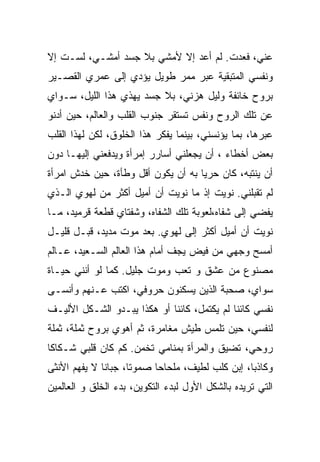 ‫ﻋﻨﻲ، ﻓﻌﺩﺕ. ﻟﻡ ﺃﻋﺩ ﺇﻻ ﻷﻤﺸﻲ ﺒﻼ ﺠﺴﺩ ﺃﻤﺸـﻲ، ﻟﺴـﺕ ﺇﻻ‬
‫ﻭﻨﻔﺴﻲ ﺍﻟﻤﺘﺒﻘﻴﺔ ﻋﺒﺭ ﻤﻤﺭ ﻁﻭﻴل ﻴﺅﺩﻱ ﺇﻟﻰ ﻋﻤﺭﻱ ﺍﻟﻘﺼـﻴﺭ‬
‫ﺒﺭﻭﺡ ﺨﺎﺌﻔﺔ ﻭﻟﻴل ﻫﺯﻨﻲ، ﺒﻼ ﺠﺴﺩ ﻴﻬﺫﻱ ﻫﺫﺍ ﺍﻟﻠﻴل، ﺴـﻭﺍﻱ‬
‫ﻋﻥ ﺘﻠﻙ ﺍﻟﺭﻭﺡ ﻭﻨﻔﺱ ﺘﺴﺘﻘﺭ ﺠﻨﻭﺏ ﺍﻟﻘﻠﺏ ﻭﺍﻟﻌﺎﻟﻡ، ﺤﻴﻥ ﺃﺩﻨﻭ‬
‫ﻋﺒﺭﻫﺎ، ﺒﻤﺎ ﻴﺅﻨﺴﻨﻲ، ﺒﻴﻨﻤﺎ ﻴﻔﻜﺭ ﻫﺫﺍ ﺍﻟﺨﻠﻭﻕ، ﻟﻜﻥ ﻟﻬﺫﺍ ﺍﻟﻘﻠﺏ‬
‫ﺒﻌﺽ ﺃﺨﻁﺎﺀ ، ﺃﻥ ﻴﺠﻌﻠﻨﻲ ﺃﺴﺎﺭﺭ ﺇﻤﺭﺃﺓ ﻭﻴﺩﻓﻌﻨﻲ ﺇﻟﻴﻬـﺎ ﺩﻭﻥ‬
‫ﺃﻥ ﻴﻨﺘﺒﻪ، ﻜﺎﻥ ﺤﺭﻴﺎ ﺒﻪ ﺃﻥ ﻴﻜﻭﻥ ﺃﻗل ﻭﻁﺄﺓ، ﺤﻴﻥ ﺨﺩﺵ ﺍﻤﺭﺃﺓ‬
                                   ‫ﹰ‬
‫ﻟﻡ ﺘﻘﺒﻠﻨﻲ. ﻨﻭﻴﺕ ﺇﺫ ﻤﺎ ﻨﻭﻴﺕ ﺃﻥ ﺃﻤﻴل ﺃﻜﺜﺭ ﻤﻥ ﻟﻬﻭﻱ ﺍﻟـﺫﻱ‬
‫ﻴﻔﻀﻲ ﺇﻟﻰ ﺸﻔﺎﻩ،ﻟﻌﻭﺒﺔ ﺘﻠﻙ ﺍﻟﺸﻔﺎﻩ، ﻭﺸﻔﺘﺎﻱ ﻗﻁﻌﺔ ﻗﺭﻤﻴﺩ، ﻤـﺎ‬
‫ﻨﻭﻴﺕ ﺃﻥ ﺃﻤﻴل ﺃﻜﺜﺭ ﺇﻟﻰ ﻟﻬﻭﻱ. ﺒﻌﺩ ﻤﻭﺕ ﻤﺩﻴﺩ، ﻗﺒـل ﻗﻠﻴـل‬
‫ﺃﻤﺴﺢ ﻭﺠﻬﻲ ﻤﻥ ﻓﻴﺽ ﻴﺠﻑ ﺃﻤﺎﻡ ﻫﺫﺍ ﺍﻟﻌﺎﻟﻡ ﺍﻟﺴـﻌﻴﺩ، ﻋـﺎﻟﻡ‬
‫ﻤﺼﻨﻭﻉ ﻤﻥ ﻋﺸﻕ ﻭ ﺘﻌﺏ ﻭﻤﻭﺕ ﺠﻠﻴل. ﻜﻤﺎ ﻟﻭ ﺃﻨﻨﻲ ﺤﻴـﺎﺓ‬
‫ﺴﻭﺍﻱ، ﺼﺤﺒﺔ ﺍﻟﺫﻴﻥ ﻴﺴﻜﻨﻭﻥ ﺤﺭﻭﻓﻲ، ﺍﻜﺘﺏ ﻋـﻨﻬﻡ ﻭﺃﻨﺴـﻰ‬
‫ﻨﻔﺴﻲ ﻜﺎﺌﻨﺎ ﻟﻡ ﻴﻜﺘﻤل، ﻜﺎﺌﻨﺎ ﺃﻭ ﻫﻜﺫﺍ ﻴﺒـﺩﻭ ﺍﻟﺸـﻜل ﺍﻷﻟﻴـﻑ‬
                            ‫ﹰ‬               ‫ﹰ‬
‫ﻟﻨﻔﺴﻲ، ﺤﻴﻥ ﺘﻠﻤﺱ ﻁﻴﺵ ﻤﻐﺎﻤﺭﺓ، ﺜﻡ ﺃﻫﻭﻱ ﺒﺭﻭﺡ ﺜﻤﻠﺔ، ﺜﻤﻠﺔ‬
‫ﺭﻭﺤﻲ، ﺘﻀﻴﻕ ﻭﺍﻟﻤﺭﺃﺓ ﺒﻤﻨﺎﻤﻲ ﺘﺨ ‪‬ﻥ. ﻜﻡ ﻜﺎﻥ ﻗﻠﺒﻲ ﺸـﻜﺎﻜﺎ‬
‫ﹰ‬                    ‫ﻤ‬
‫ﻭﻜﺎﺫﺒﹰ، ﺇﺒﻥ ﻜﻠﺏ ﻟﻁﻴﻑ، ﻤﻠﺤﺎﺤﺎ ﺼﻤﻭﺘﹰ، ﺠﺒﺎﻨﺎ ﻻ ﻴﻔﻬﻡ ﺍﻷﻨﺜﻰ‬
             ‫ﹰ‬      ‫ﺎ‬     ‫ﹰ‬                     ‫ﺎ‬
‫ﺍﻟﺘﻲ ﺘﺭﻴﺩﻩ ﺒﺎﻟﺸﻜل ﺍﻷﻭل ﻟﺒﺩﺀ ﺍﻟﺘﻜﻭﻴﻥ، ﺒﺩﺀ ﺍﻟﺨﻠﻕ ﻭ ﺍﻟﻌﺎﻟﻤﻴﻥ‬
 